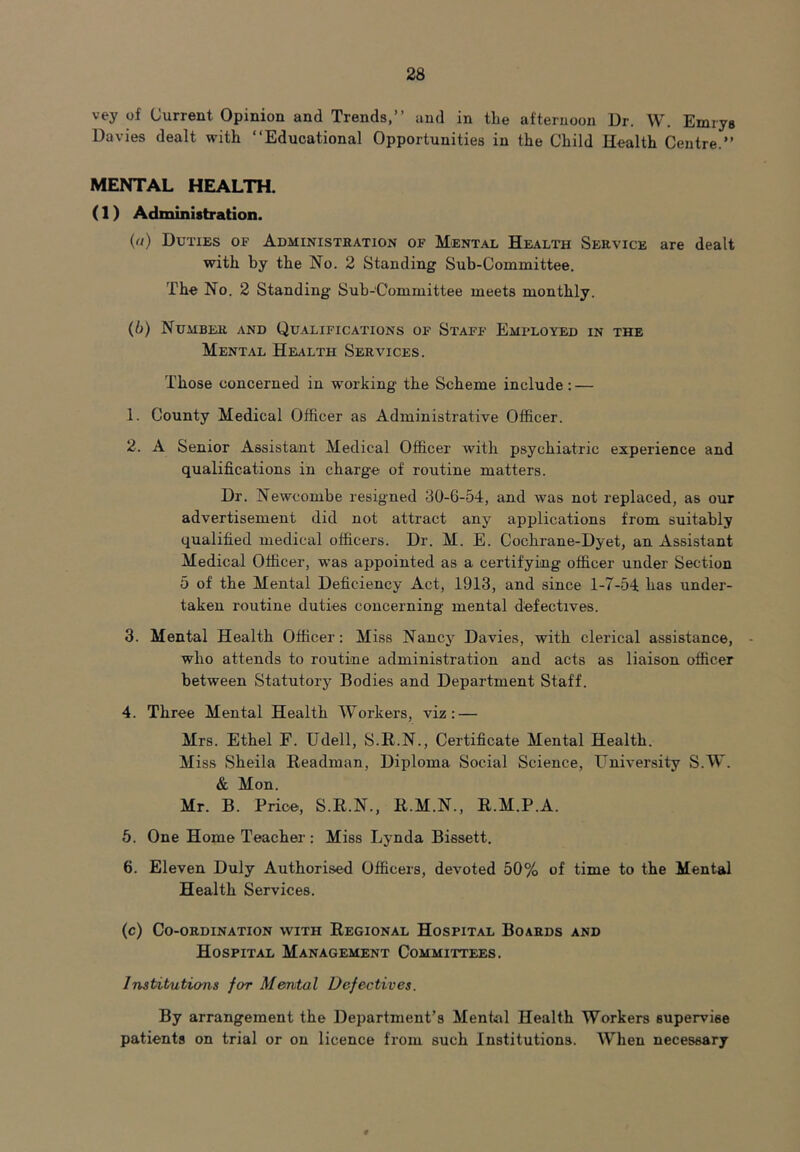 vey of Current Opinion and Trends,” and in tLe afternoon Dr. W. Emrys Davies dealt with ‘‘Educational Opportunities in the Child Health Centre.” MENTAL HEALTH. (1) Administration. (ft) Duties op Administration of Mental Health Service are dealt with by the No. 2 Standing Sub-Committee. The No. 2 Standing Sub-Committee meets monthly. (b) Number and Qualifications of Staff Emfloyed in the Mental Health Services. Those concerned in working the Scheme include: — 1. County Medical Officer as Administrative Officer. 2. A Senior Assistant Medical Officer with psychiatric experience and qualifications in charge of routine matters. Dr. Newcombe resigned 30-6-54, and was not replaced, as our advertisement did not attract any applications from suitably qualified medical officers. Dr. M. E. Cochrane-Dyet, an Assistant Medical Officer, was appointed as a certifying officer under Section 5 of the Mental Deficiency Act, 1913, and since 1-7-54 has under- taken routine duties concerning mental defectives. 3. Mental Health Officer: Miss Nancy Davies, with clerical assistance, • who attends to routine administration and acts as liaison officer between Statutory Bodies and Department Staff. 4. Three Mental Health Workers, viz: — Mrs. Ethel F. Udell, S.R.N., Certificate Mental Health. Miss Sheila Headman, Diploma Social Science, University S.W. & Mon. Mr. B. Price, S.R.N., R.M.N., R.M.P.A. 5. One Home Teacher: Miss Lynda Bissett. 6. Eleven Duly Authorised Officers, devoted 50% of time to the Mental Health Services. (c) Co-ordination with Regional Hospital Boards and Hospital Management Committees. Institutions for Mental Defectives. By arrangement the Department’s Mental Health Workers supervise patients on trial or on licence from such Institutions. When necessary