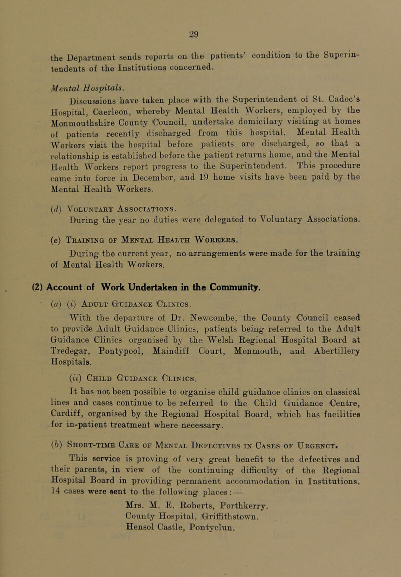 the Department sends reports on the patients condition to the Supenn- tendents of the Institutions concerned. Mental Hospitals. Discussions have taken place with the Superintendent of St. Cadoc’s Hospital, Gaerleon, whereby Mental Health Workers, employed by the Monmouthshire County Council, undertake domicilary visiting at homes of patients recently discharged from this hospital. Mental Health Workers visit the hospital before patients are discharged, so that a relationship is established before the patient returns home, and the Mental Health Workers report progress to the Superintendent. This procedure came into force in December, and 19 home visits have been paid by the Mental Health Workers. (d) Voluntary Associations. During the j’ear no duties were delegated to Voluntary Associations. (e) Training of Mental Health Workers. During the current year, no arrangements were made for the training of Mental Health Workers. (2) Account of Work Undertaken in the Community. («) (i) Adult Guidance ‘Clinics. With the departure of Dr. Newcombe, the County Council ceased to provide Adult Guidance Clinics, patients being referred to the Adult Guidance Clinics organised by the Welsh Regional Hospital Board at Tredegar, Pontypool, Maindiff Court, Monmouth, and Abertillery Hospitals. (ii) Child Guidance Clinics. It has not been possible to organise child guidance clinics on classical lines and cases continue to be referred to the Child Guidance Centre, Cardiff, organised1 by the Regional Hospital Board, which has facilities for in-patient treatment where necessary. (b) Short-time Care of Mental Defectives in Cases of TJrgenct. This service is proving of very great benefit to the defectives and their parents, in view of the continuing difficulty of the Regional Hospital Board in providing permanent accommodation in Institutions. 14 cases were sent to the following places: — Mrs. M. E. Roberts, Porthkerry. County Hospital, Griffithstown. Hensol Castle, Pontyclun.