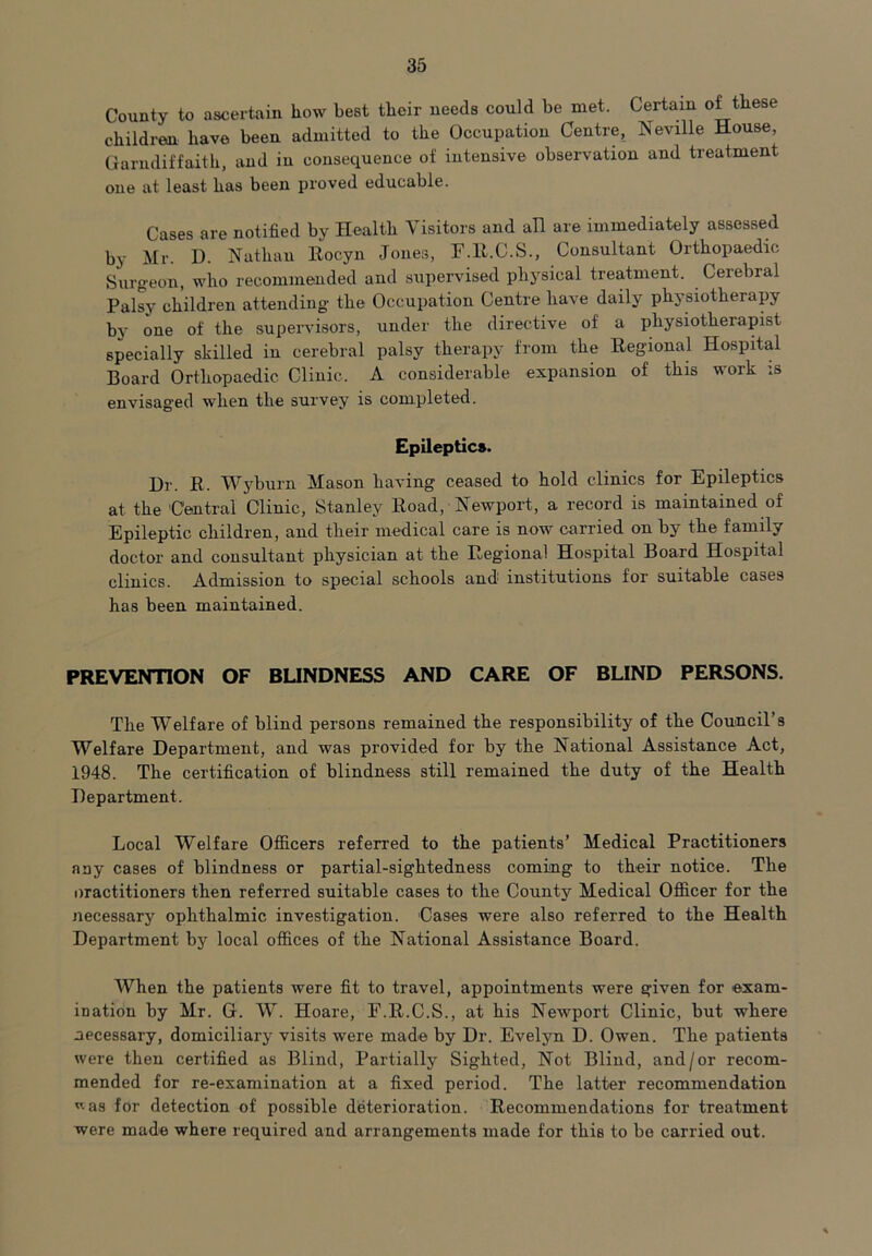 County to ascertain Low best their needs could be met. Certain of these children have been admitted to the Occupation Centre, Neville House, Garndiffaith, and in consequence of intensive observation and treatment one at least has been proved educable. Cases are notified by Health Visitors and an are immediately assessed by Mr. I). Nathan Rocyn Jones, F.R.C.S., Consultant Orthopaedic Surgeon, who recommended and supervised physical treatment. Cerebral Palsy children attending the Occupation Centre have daily physiotherapy by one of the supervisors, under the directive of a physiotherapist specially skilled in cerebral palsy therapy from the Regional Hospital Board Orthopaedic Clinic. A considerable expansion of this work is envisaged when the survey is completed. Epileptics. Dr. R. Wyburn Mason having ceased to hold clinics for Epileptics at the Central Clinic, Stanley Road, Newport, a record is maintained of Epileptic children, and their medical care is now carried on by the family doctor and consultant physician at the Regional Hospital Board Hospital clinics. Admission to special schools and institutions for suitable cases has been maintained. PREVENTION OF BLINDNESS AND CARE OF BLIND PERSONS. The Welfare of blind persons remained the responsibility of the Council’s Welfare Department, and was provided for by the National Assistance Act, 1948. The certification of blindness still remained the duty of the Health Department. Local Welfare Officers referred to the patients’ Medical Practitioners any cases of blindness or partial-sightedness coming to their notice. The oractitioners then referred suitable cases to the County Medical Officer for the necessary ophthalmic investigation. Cases were also referred to the Health Department by local offices of the National Assistance Board. When the patients were fit to travel, appointments were given for exam- ination by Mr. G. W. Hoare, F.R.C.S., at his Newport Clinic, but where necessary, domiciliary visits were made by Dr. Evelyn D. Owen. The patients were then certified as Blind, Partially Sighted, Not Blind, and/or recom- mended for re-examination at a fixed period. The latter recommendation vas for detection of possible deterioration. Recommendations for treatment were made where required and arrangements made for this to be carried out.