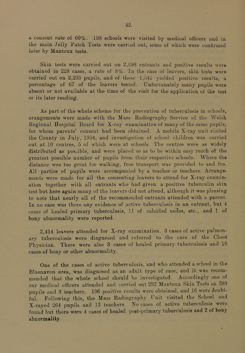a consent rate of G0%. 198 schools were visited by medical officers and in the main Jelly Patch Tests were carried out, some of which were confirmed later by Mantoux tests. Skin tests were carried out on 2,G98 entrants and positive results were obtained in 228 cases, a rate of 8%. In the case of leavers, skin tests were carried out on 2,295 pupils, and of these 1,541 yielded positive results, a percentage of 67 of the leavers tested. Unfortunately many pupils were absent or not available at the time of the visit for the application of the test or its later reading. As part of the whole scheme for the prevention of tuberculosis in schools, arangements were made with the Mass Radiography Service of the Welsh Regional Hospital Board for X-ray examination of'many of the same pupils, for whom parents’ consent had been obtained. A mobile X-ray unit visited the County in July, 1954, and investigation of school children was carried out at 10 centres, 5 of which were at schools. The centres were as widely distributed as possible, and were placed so as to be within easy reach of the greatest possible number of pupils from their respective schools. Where the distance was too great for walking, free transport was provided to and fro. All parties of pupils were accompanied by a teacher or teachers. Arrange- ments were made for all the consenting leavers to attend for X-ray examin- ation together with all entrants who had given a positive tuberculin skin test but here again many of the leavers did not attend, although it was pleasing to note that nearly all of the recommended entrants attended with a parent. In no case was there any evidence of active tuberculosis in an entrant, but 4 cases of healed primary tuberculosis, 11 of calcified noHes, etc., and 1 of bony abnormality were reported. 2,414 leavers attended for X-ray examination. 3 cases of active pulmon- ary tuberculosis were diagnosed and referred to the care of the Chest Physician. There were also 3 cases of healed primary tuberculosis and 18 cases of bony or other abnormality. One of the cases of active tuberculosis, and who attended a school in the Blaenavon area, was diagnosed as an adult type of case, and it was recom- mended that the whole school should be investigated. Accordingly one of our medical officers attended and carried out 292 Mantoux Skin Tests on 2b9 pupils and 3 teachers. 196 positive results were obtained, and 16 were doubt- ful. Following this, the Mass Radiography Unit visited the School and X-rayed 264 pupils and 13 teachers. No cases of active tuberculosis were found hut there were 4 cases of healed post-primary tuberculosis and 2 of bony abnormality.