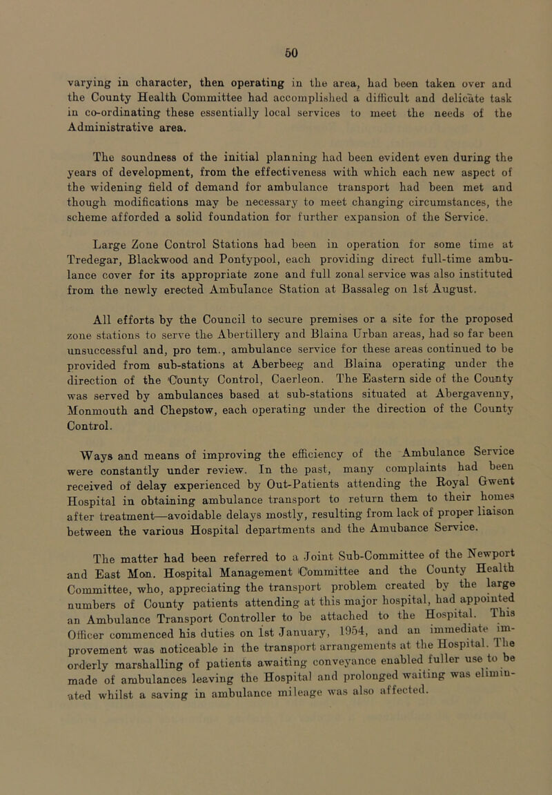 varying in character, then operating in the area, had been taken over and the County Health Committee had accomplished a difficult and delicate task in co-ordinating these essentially local services to meet the needs of the Administrative area. The soundness of the initial planning had been evident even during the years of development, from the effectiveness with which each new aspect of the widening field of demand for ambulance transport had been met and though modifications may be necessary to meet changing circumstances, the scheme afforded a solid foundation for further expansion of the Service. Large Zone Control Stations had been in operation for some time at Tredegar, Blackwood and Pontypool, each providing direct full-time ambu- lance cover for its appropriate zone and full zonal service was also instituted from the newly erected Ambulance Station at Bassaleg on 1st August. All efforts by the Council to secure premises or a site for the proposed zone stations to serve the Abertillery and Blaina Urban areas, had so far been unsuccessful and, pro tern., ambulance service for these areas continued to be provided from sub-stations at Aberbeeg and Blaina operating under the direction of the County Control, Caerleon. The Eastern side of the County was served by ambulances based at sub-stations situated at Abergavenny, Monmouth and Chepstow, each operating under the direction of the County Control. Ways and means of improving the efficiency of the Ambulance Service were constantly under review. In the past, many complaints had been received of delay experienced by Out-Patients attending the Royal Gwent Hospital in obtaining ambulance transport to return them to their homes after treatment—avoidable delays mostly, resulting from lack of proper liaison between the various Hospital departments and the Amubanee Service. The matter had been referred to a Joint Sub-Committee of the Newport and East Mon. Hospital Management Committee and the County Health Committee, who, appreciating the transport problem created by the large numbers of County patients attending at this major hospital, had appointed an Ambulance Transport Controller to be attached to the Hospital. This Officer commenced his duties on 1st January, 1954, and an immediate mi- provement was noticeable in tbe transport arrangements at the Hospital. ie orderly marshalling of patients awaiting conveyance enabled fuller use to be made of ambulances leaving the Hospital and prolonged waiting was elimin- ated whilst a saving in ambulance mileage was also affected.