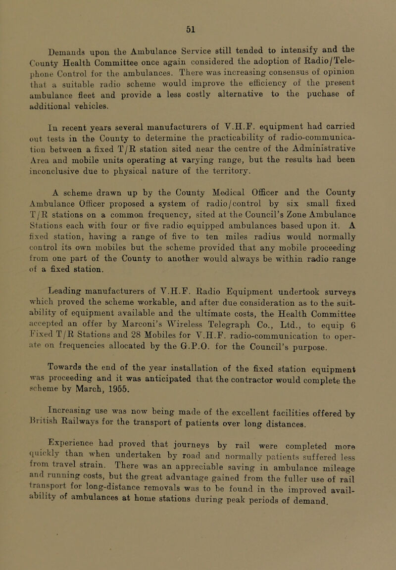 Demands upon the Ambulance Service still tended to intensify and the County Health Committee once again considered the adoption of Radio /Tele- phone Control for the ambulances. There was increasing consensus of opinion that a suitable radio scheme would improve the efficiency of the present ambulance fleet and provide a less costly alternative to the puchase of additional vehicles. In recent years several manufacturers of V.H.F. equipment had carried out tests in the County to determine the practicability of radio-communica- tion between a fixed T/R station sited near the centre of the Administrative Area and mobile units operating at varying range, but the results had been inconclusive due to physical nature of the territory. A scheme drawn up by the County Medical Officer and the County Ambulance Officer proposed a system of radio/control by six small fixed T/R stations on a common frequency, sited at the Council’s Zone Ambulance Stations each with four or five radio equipped ambulances based upon it. A fixed station, having a range of five to ten miles radius would normally control its own mobiles but the scheme provided that any mobile proceeding from one part of the County to another would always be within radio range of a fixed station. Leading manufacturers of V.H.F. Radio Equipment undertook surveys which proved the scheme workable, and after due consideration as to the suit- ability of equipment available and the ultimate costs, the Health Committee accepted an offer by Marconi’s Wireless Telegraph Co., Ltd., to equip 6 Fixed T/R Stations and 28 Mobiles for V.H.F. radio-communication to oper- ate on frequencies allocated by the G.P.O. for the Council’s purpose. Towards the end of the year installation of the fixed station equipment was proceeding and it was anticipated that the contractor would complete the scheme by March, 1955. Increasing use was now being made of the excellent facilities offered by Biitish Railways for the transport of patients over long distances. Experience had proved that journeys by rail were completed more quickly than when undertaken by road and normally patients suffered less fiom travel strain. There was an appreciable saving in ambulance mileage and running costs, but the great advantage gained from the fuller use of rail transport for long-distance removals was to be found in the improved avail- ability of ambulances at home stations during peak periods of demand.