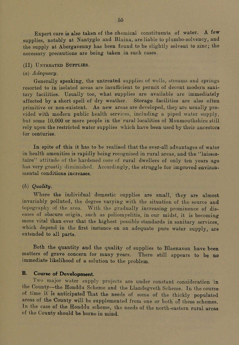 Expert care is also taken of the chemical constituents of water. A few supplies, notably at Nantyglo and Blaina, are liable to pluinbo-solvency, and the supply at Abergavenny has been found to be slightly solvent to zinc; the necessary precautions are being taken in such cases. (II) Untreated Supplies. (a) Adequacy. Generally speaking, the untreated supplies of wells, streams and springs resorted to in isolated areas are insufficient to permit of decent modern sani- tary facilities. Usually too, what supplies are available are immediately affected by a short spell of dry weather. Storage facilities are also often primitive or non-existent. As new areas are developed, they are usually pro- vided with modern public health services, including a piped water supply, but some 10,000 or more people in the rural localities of Monmouthshire still rely upon the restricted water supplies which have been used by their ancestors for centuries. In spite of this it has to be realised that the over-all advantages of water in health amenities is rapidly being recognised in rural areas, and the “laissez- faire” attitude of the hardened core of rural dwellers of only ten years ago has very greatly diminished. Accordingly, the struggle for improved environ- mental conditions increases. (b) Quality. Where the individual domestic supplies are small, they are almost invariably polluted, the degree varying with the situation of the source and topography of the area. With the gradually increasing prominence of dis- eases of obscure origin, such as poliomyelitis, in our midst, it is becoming more vital than ever that the highest possible standards in sanitary services, which depend in the first instance on an adequate pure water supply, are extended to all parts. Both the quantity and the quality of supplies to Blaenavon have been matters of grave concern for many years. There still appears to be no immediate likelihood of a solution to the problem. B. Course of Development. I wo major water supply projects are under constant consideration in the County the Honddu Scheme and the Llandegveth Scheme. In the course of time it is anticipated That the needs of some of the thickly populated areas of the 'County will be supplemented from one or both oT these schemes. In the case of the Honddu scheme, the needs of the north-eastern rural areas of the County should be borne in mind.