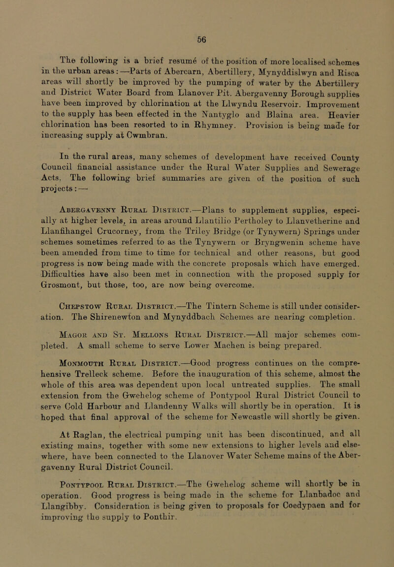 The following is a brief resume of the position of more localised schemes in the urban areas:—'Parts of Abercarn, Abertillery, Mynyddislwyn and Eisca areas will shortly be improved by the pumping of water by the Abertillery and District Water Board from Llanover Pit. Abergavenny Borough supplies have been improved by chlorination at the Llwyndu Eeservoir. Improvement to the supply has been effected in the Nantyglo and Blaina area. Heavier chlorination has been resorted to in Rhymney. Provision is being made for increasing supply at Cwmbran. In the rural areas, many schemes of development have received County Council financial assistance under the Rural Water Supplies and Sewerage Acts. The following brief summaries are given of the position of such proj ects: —• Abergavenny Rural District.—Plans to supplement supplies, especi- ally at higher levels, in areas around Llantilio Pertholey to Llanvetherine and Llanfihangel Crucorney, from the Triley Bridge (or Tynywern) Springs under schemes sometimes referred to as the Tynywern or Bryngwenin scheme have been amended from time to time for technical and other reasons, but good progress is now being made with the concrete proposals which have emerged. Difficulties have also been met in connection with the proposed supply for Grosmont, but those, too, are now being overcome. Chepstow Rural District.—The Tintern Scheme is still under consider- ation. The Shirenewfon and Mynyddbacli Schemes are nearing completion. Magor and St. Mellons Rural District.—All major schemes com- pleted. A small scheme to serve Lower Machen is being prepared. Monmouth Rural District.—Good progress continues on the compre- hensive Trelleck scheme. Before the inauguration of this scheme, almost the whole of this area was dependent upon local untreated supplies. The small extension from the Gwehelog scheme of Pontypool Rural District Council to serve Cold Harbour and Llandenny Walks will shortly be in operation. It is hoped that final approval of the scheme for Newcastle will shortlj^ be given. At Raglan, the electrical pumping unit has been discontinued, and all existing mains, together with some new extensions to higher levels and else- where, have been connected to the Llanover Water Scheme mains of the Aber- gavenny Rural District Council. Pontypool Rural District.—The Gwehelog scheme will shortly be in operation. Good progress is being made in the scheme for Llanbadoc and Llangibby. Consideration is being given to proposals for Coedypaen and for improving the supply to Ponthir.