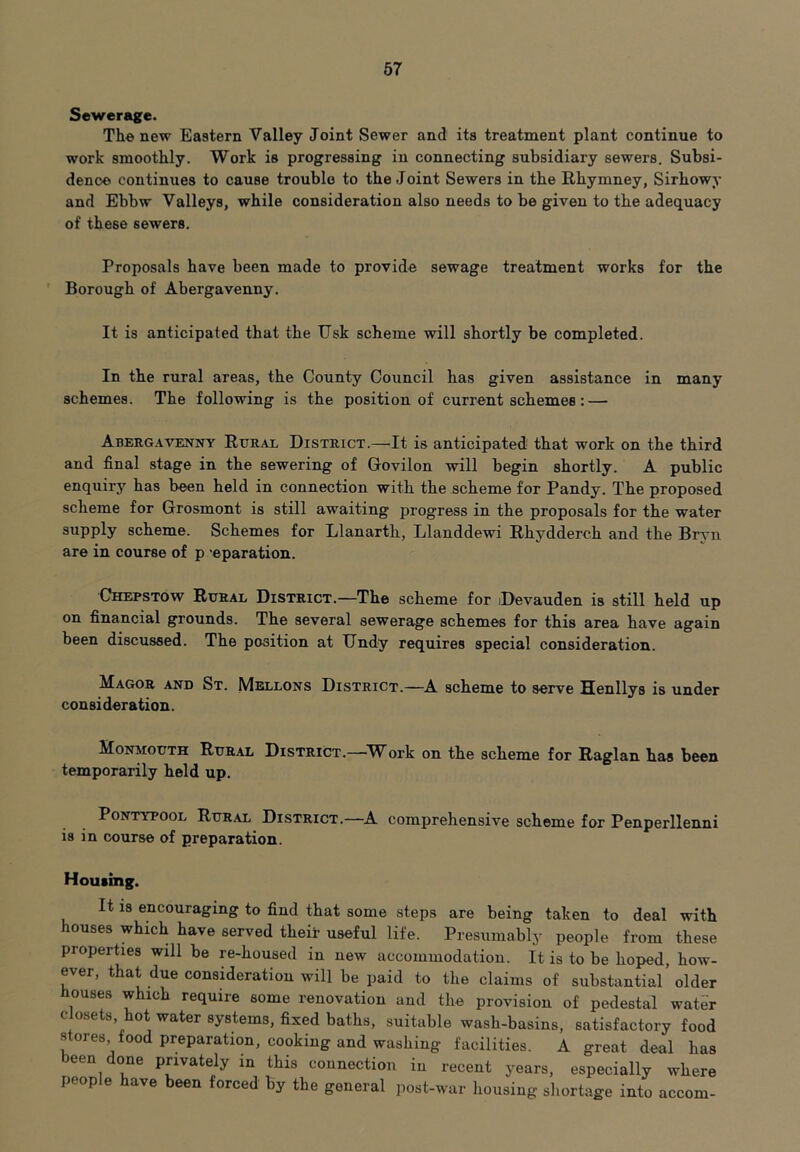 Sewerage. The new Eastern Valley Joint Sewer and its treatment plant continue to work smoothly. Work is progressing in connecting subsidiary sewers. Subsi- dence continues to cause trouble to the Joint Sewers in the Rhymney, Sirhowy and Ebbw Valleys, while consideration also needs to be given to the adequacy of these sewers. Proposals have been made to provide sewage treatment works for the Borough of Abergavenny. It is anticipated that the Usk scheme will shortly be completed. In the rural areas, the County Council has given assistance in many schemes. The following is the position of current schemes: — Abergavenny Rural District.—It is anticipated that work on the third and final stage in the sewering of Govilon will begin shortly. A public enquiry has been held in connection with the scheme for Pandy. The proposed scheme for Grosmont is still awaiting progress in the proposals for the water supply scheme. Schemes for Llanarth, Llanddewi Rhydderch and the Bryn are in course of p eparation. Chepstow Rural District.—The scheme for Devauden is still held up on financial grounds. The several sewerage schemes for this area have again been discussed. The position at Undy requires special consideration. Magor and St. Mellons District.—A scheme to serve Henllys is under consideration. Monmouth Rural District.—Work on the scheme for Raglan has been temporarily held up. Pontypool Rural District.- is in course of preparation. -A comprehensive scheme for Penperllenni Housing. It is encouraging to find that some steps are being taken to deal with houses which have served their useful life. Presumably people from these properties will be re-housed in new accommodation. It is to be hoped, how- ever, that due consideration will be paid to the claims of substantial older bouses which require some renovation and the provision of pedestal water c osets, ot water systems, fixed baths, suitable wash-basins, satisfactory food stores food preparation, cooking and washing facilities. A great deal has been done privately in this connection in recent years, especially where people have been forced by the general post-war housing shortage into accom-