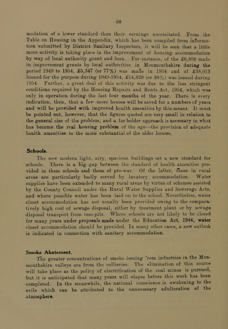 modation of a lower standard than their earnings necessitated. From the Table on Housing in the Appendix, which has been compiled from informa- tion submitted by District Sanitary Inspectors, it will be seen that a little more activity is taking place in the improvement of housing accommodation by way of local authority grant and loan. For instance, of the £6,898 made in improvement grants by local authorities in Monmouthshire during the period 1949 to 1954, £5,347 (or 77%) was made in 1954 and of £38,013 loaned for the purpose during- 1949-1954, £14,820 (or 38%) was loaned during 1954. Further, a great deal of this activity was due to the less stringent conditions required by the Housing Repairs and Rents Act, 1954, which was only in operation during the last four months of the year. There is every indication, then, that a few more houses will be saved for a numbers of years and will be provided with improved health amenities by this means. It must be pointed out, however, that the figures quoted are very small in relation to the general size of the problem, and a far bolder approach is necessary in what has become the real housing problem of the age—the provision of adequate health amenities to the more substantial of the older houses. Schoola. The new modern light, airy, spacious buildings set a new standard for schools. There is a big gap between the standard of health amenities pro- vided in these schools and those of pre-war. Of the latter, Chose in rural areas are particularly badly served by lavatory accommodation. Water supplies have been extended to many rural areas by virtue of schemes assisted by the County Council under the Rural Water Supplies and Sewerage Acts, and where possible water has been laid on to the school. Nevertheless, water closet accommodation has not usually been provided owing to the compara- tively high cost of sewage disposal, either by treatment plant or by sewage disposal transport from cess-pits. Where schools are not likely to be closed for many years under proposals made under the Education Act, 1944, water closet accommodation should be provided. In many other cases, a new outlook is indicated in connection with sanitary accommodation. Smoke Abatement. The greater concentrations of smoke issuing ‘rom industries in the Mon- mouthshire valleys are from the collieries. The elimination of this source will take place as the policy of electrification of the coal mines is pursued, but it is anticipated that many years will elapse before this work has been completed. In the meanwhile, the national conscience is awakening to the evils which can be attributed to the unnecessary adulteration of the atmosphere.