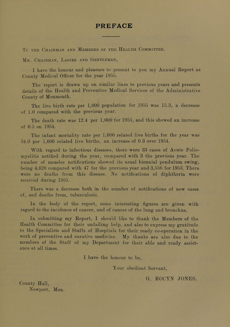 PREFACE To the Chairman and Members of the Health Committee. Mr. Chairman, Ladies and Gentlemen, I have the honour and pleasure to present to you my Annual Report as County Medical Officer for the year 1955. The report is drawn up on similar lines to previous years and presents details of the Health and' Preventive Medical Services of the Administrative County of Monmouth. The live birth rate per 1,000 population for 1955 was 15.3, a decrease of 1.0 compared with the previous year. The death rate was 12.4 per 1,000 for 1955, and this showed an increase of 0.5 on 1954. The infant mortality rate per 1,000 related live births for the year was 34.0 per 1,000 related live births, an increase of 0.3 over 1954. With regard to infectious diseases, there were 33 cases of Acute Polio- myelitis notified during the year, compared with 3 the previous year. The number of measles notifications showed its usual biennial pendulum swing, being 4,620 compared with 47 for the previous year and 3,556 for 1953. There were no deaths from this disease. No notifications of diphtheria were received during 1955. There was a decrease both in the number of notifications of new cases of, and deaths from, tuberculosis. In the body of the report, some interesting figures are given with regard to the incidence of cancer, and of cancer of the lung and bronchus. In submitting my Report, I should like to thank the Members of the Health Committee for their unfailing help, and also to express my gratitude to the Specialists and Staffs of Hospitals for their ready co-operation in the work of preventive and curative medicine. My thanks are also due to the members of the Staff of my Department for their able and ready assist- ance at all times. I have the honour to be, Your obedient Servant, G. ROCYN JONES.