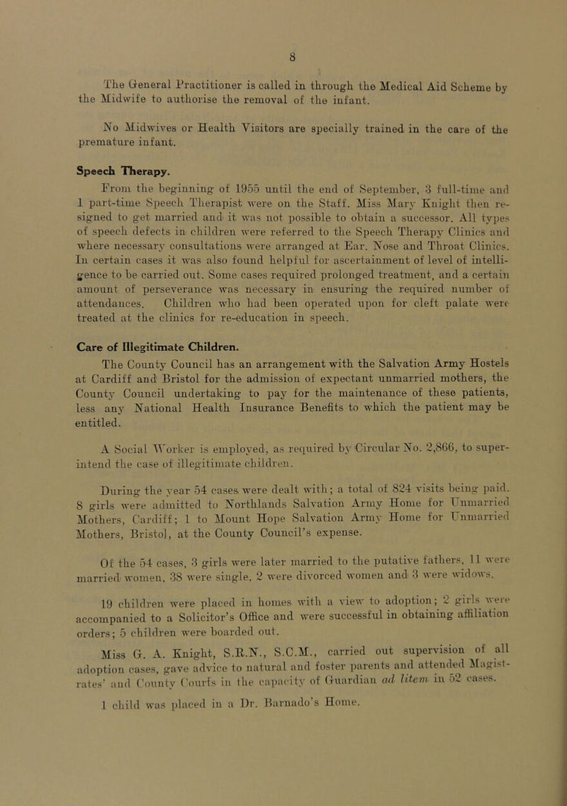 The General Practitioner is called in through the Medical Aid Scheme by the Midwife to authorise the removal of the infant. No Midwives or Health Visitors are specially trained in the care of the premature infant. Speech Therapy. From the beginning of 1955 until the end of September, 3 full-time and 1 part-time Speech Therapist were on the Staff. Miss Mary Knight then re- signed to get married andi it was not possible to obtain a successor. All types of speech defects in children were referred to the Speech Therapy Clinics and where necessary consultations were arranged at Ear. Nose and Throat Clinics. In certain cases it was also found helpful for ascertainment of level of intelli- gence to be carried out. Some cases required prolonged treatment, and a certain amount of perseverance was necessary in ensuring the required number of attendances. Children who had been operated upon for cleft palate wert treated at the clinics for re-education in speech. Care of Illegitimate Children. The County Council has an arrangement with the Salvation Army Hostels at Cardiff and1 Bristol for the admission of expectant unmarried mothers, the County Council undertaking to pay for the maintenance of these patients, less any National Health Insurance Benefits to which the patient may be entitled. A Social Worker is employed, as required by'Circular No. 2,866, to super- intend the case of' illegitimate children. During the year 54 cases were dealt with; a total of 824 visits being paid. 8 girls were admitted to Northlands Salvation Army Home for Unmarried Mothers, Cardiff; 1 to Mount Hope Salvation Army Home for Unmarried Mothers, Bristol, at the County Council’s expense. Of the 54 cases, 3 girls were later married to the putative fathers, 11 were married women, 38 were single, 2 were divorced women and 3 were widows. 19 children were placed in homes with a view to adoption; » gills veie accompanied to a Solicitor’s Office and were successful in obtaining affiliation orders; 5 children were boarded out. Miss G. A. Knight, S.R.N., S.C.M., carried out supervision of all adoption cases, gave advice to natural and foster parents and attended Magist- rates’ and County Courts in the capacity of Guardian ad litem in 52 cases. 1 child was placed in a Dr. Barnado’s Home.