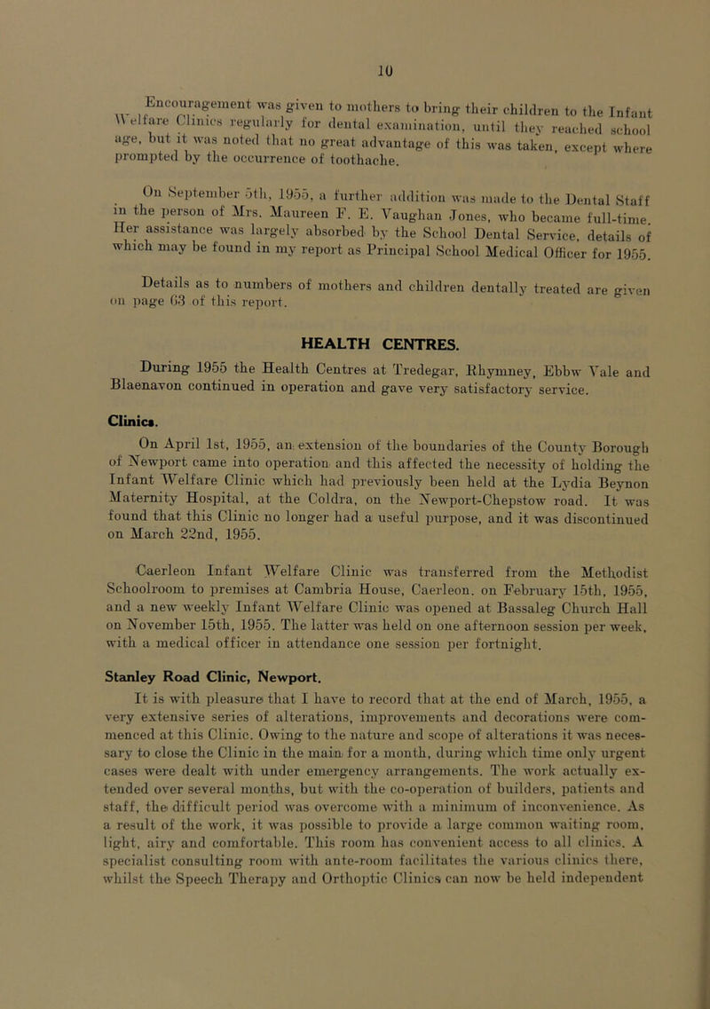 HI Eucor.a&ement was S'lveu to mothers to bring their children to the Infant \ el tare t limes regularly for dental examination, until they reached school age, but it was noted that no great advantage of this was taken, except where prompted by the occurrence of toothache. On September 5th, 1955, a further addition was made to the Dental Staff m the person of Mrs. Maureen F. E. Vaughan Jones, who became full-time Her assistance was largely absorbed by the School Dental Service, details of which may be found in my report as Principal School Medical Officer for 1955. Details as to numbers of mothers and children dentally treated are given on page 63 of this report. HEALTH CENTRES. During 1955 the Health Centres at Tredegar, Rhymney, Ebbw Vale and Blaenavon continued in operation and gave very satisfactory service. Clinic*. On April 1st, 1955, an. extension of the boundaries of the County Borough of Newport came into operation and this affected the necessity of holding the Infant IVelfare Clinic which had previously been held at the Lydia Beynon Maternity Hospital, at the Coldra, on the Newport-Chepstow road. It was found that this Clinic no longer had a useful purpose, and it was discontinued on March 22nd, 1955. Caerleon Infant Welfare Clinic was transferred from the Methodist Schoolroom to premises at Cambria House, Caerleon. on February 15th, 1955, and a new weekly Infant Welfare Clinic was opened at Bassaleg Church Hall on November 15th, 1955. The latter was held on one afternoon session per week, with a medical officer in attendance one session per fortnight. Stanley Road Clinic, Newport. It is with pleasure that I have to record that at the end of March, 1955, a very extensive series of alterations, improvements and decorations were com- menced at this Clinic. Owing to the nature and scope of alterations it was neces- sary to close the Clinic in the main for a month, during which time only urgent cases were dealt with under emergency arrangements. The work actually ex- tended over several months, but with the co-operation of builders, patients and staff, the difficult period was overcome with a minimum of inconvenience. As a result of the work, it was possible to provide a large common waiting room, light, airy and comfortable. This room has convenient access to all clinics. A specialist consulting room with ante-room facilitates the various clinics there, whilst the Speech Therapy and Orthoptic Clinics can now be held independent