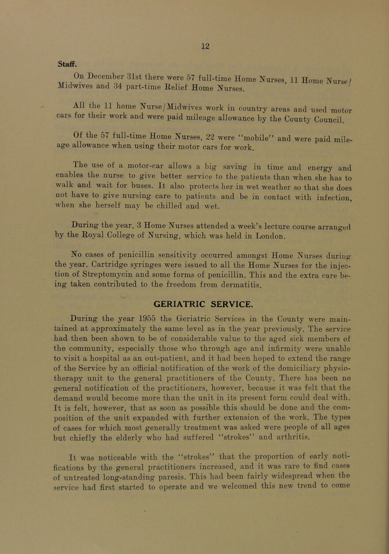 Staff. On December 31st there were 57 full-time Home Nurses, 11 Home Nurse/ Midwives and 34 part-time Relief Home Nurses. All the 11 home Nurse/Midwives work in country areas and used motor cars for their work and were paid mileage allowance by the County Council. Of the 57 full-time Home Nurses, 22 were “mobile” and were paid mile- ag'e allowance when using' their motor cars for work. The use of a motor-car allows a big saving in time and energy and enables the nurse to give better service to the patients than when she has to walk and wait for buses. It also protects her in wet weather so that she does not have to give nursing care to patients and be in contact with infection, when she herself may be chilled and wet. During the year, 3 Home Nurses attended a week’s lecture course arranged by the Royal College of Nursing, which was held in London. No cases of penicillin sensitivity occurred amongst Home Nurses during the year. Cartridge syringes were issued to all the Home Nurses for the injec- tion of Streptomycin and some forms of penicillin. This and the extra care be- ing taken contributed to the freedom from dermatitis. GERIATRIC SERVICE. During the year 1955 the Geriatric Services in the County were main- tained at approximately the same level as in the year previously. The service had then been shown to be of considerable value to the aged sick members of the community, especially those who through age and infirmity were unable to visit a hospital as an out-patient, and it had been hoped to extend the range of the Service by an official notification of the work of the domiciliary physio- therapy unit to the general practitioners of the County. There has been no general notification of the practitioners, however, because it was felt that the demand would become more than the unit in its present form could deal with. It is felt, however, that as soon as possible this should be done and the com- position of the unit expanded with further extension of the work. The types of cases for which most generally treatment was asked were people of all ages but chiefly the elderly who had suffered “strokes” and arthritis. It was noticeable with the “strokes” that the proportion of early noti- fications by the general practitioners increased, and it was rare to find cases of untreated long-standing paresis. This had been fairly widespread when the service had first started to operate and we welcomed this new trend to come