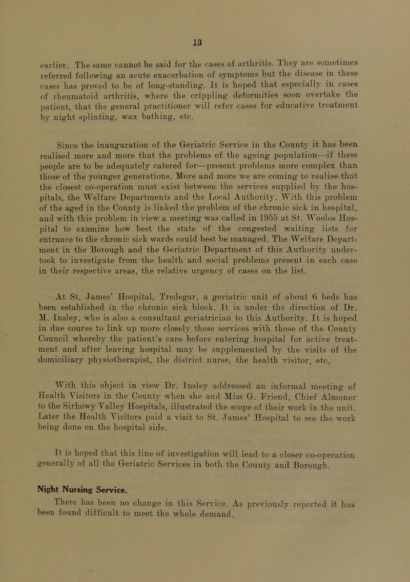 earlier. The same cannot be said for the cases of arthritis. They are sometimes referred following- an acute exacerbation of symptoms but the disease in these cases has proved to be of long-standing. It is hoped that especially in cases of rheumatoid arthritis, where the crippling deformities soon overtake the patient, that the general practitioner will refer cases for educative treatment by night splinting, wax bathing, etc. Since the inauguration of the Geriatric Service in the County it has been realised more and more that the problems of the ageing population—if these people are to be adequately catered for—present problems more complex than those of the younger generations. More and more we are coming to realise that the closest co-operation must exist between the services supplied by the hos- pitals, the Welfare Departments and the Local Authority. With this problem of the aged in the County is linked the problem of the chronic sick in hospital, and with this problem in view a meeting was called in 1955 at St. Woolos Hos- pital to examine how best the state of the congested waiting lists for entrance to the chronic sick wards could best be managed. The Welfare Depart- ment in the Borough and the Geriatric Department of this Authority under- took to investigate from the health and social problems present in each case in their respective areas, the relative urgency of cases on the list. At St. James’ Hospital, Tredegar, a geriatric unit of about 6 beds has been established in the chronic sick block. It is under the direction of Dr. M. Insley, who is also a consultant geriatrician to this Authority. It is hoped in due course to link up more closely these services with those of the County Council whereby the patient’s care before entering hospital for active treat- ment and after leaving hospital may be supplemented by the visits of the domiciliary physiotherapist, the district nurse, the health visitor, etc. With this object in view Dr. Insley addressed an informal meeting of Health Visitors in the County when she and Miss G. Friend, Chief Almoner to the Sirhowy Valley Hospitals, illustrated the scope of their work in the unit. Later the Health Visitors paid a visit to St. James’ Hospital to see the work being done on the hospital side. It is hoped that this line of investigation will lead to a closer co-operation generally of all the Geriatric Services in both the County and Borough. Night Nursing Service. There has been no change in this Service. As previously reported it has been found difficult to meet the whole demand.