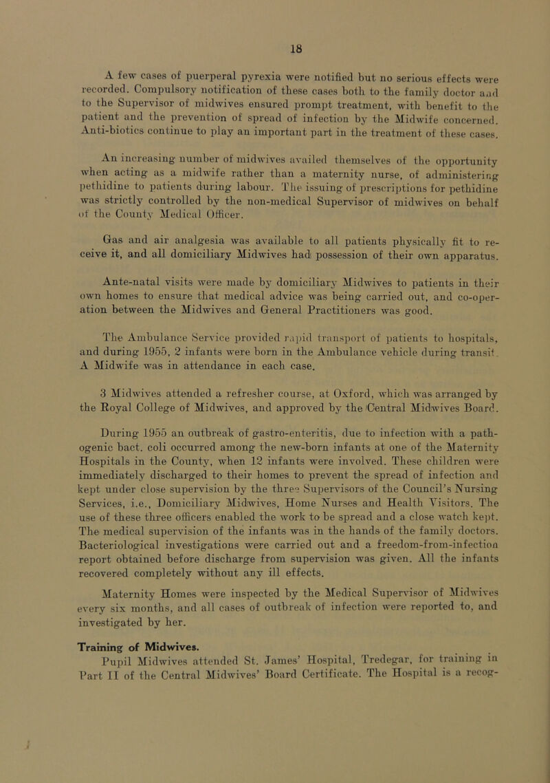 A few cases of puerperal pyrexia were notified but no serious effects were recorded. Compulsory notification of these cases both to the family doctor and to the Supervisor of midwives ensured prompt treatment, with benefit to the patient and the prevention of spread of infection by the Midwife concerned. Anti-bioties continue to play au important part in the treatment of these cases. An increasing number of midwives availed themselves of the opportunity when acting as a midwife rather than a maternity nurse, of administering pethidine to patients during labour. The issuing of prescriptions for pethidine was strictly controlled by the non-medical Supervisor of midwives on behalf of the County Medical Officer. Gas and air analgesia was available to all patients physically fit to re- ceive it, and all domiciliary Midwives had possession of their own apparatus. Ante-natal visits were made by domiciliary Midwives to patients in their own homes to ensure that medical advice was being carried out, and co-oper- ation between the Midwives and General Practitioners was good. The Ambulance Service provided rapid transport of patients to hospitals, and during 1955, 2 infants were born in the Ambulance vehicle during transit A Midwife was in attendance in each case. 3 Midwives attended a refresher course, at Oxford, which was arranged by the Royal College of Midwives, and approved by the (Central Midwives Board. During 1955 an outbreak of gastro-enteritis, due to infection with a path- ogenic bact. coli occurred among the new-born infants at one of the Maternity Hospitals in the County, when 12 infants were involved. These children were immediately discharged to their homes to prevent the spread of infection and kept under close supervision by the three Supervisors of' the Council’s Nursing- Services, i.e.. Domiciliary Midwives, Home Nurses and Health Visitors. The use of these three officers enabled the work to be spread and a close watch kept. The medical supervision of the infants was in the hands of the family doctors. Bacteriological investigations were carried out and a freedom-from-infection report obtained before discharge from supervision was given. All the infants recovered completely without any ill effects. Maternity Homes were inspected by the Medical Supervisor of Midwives every six months, and all cases of outbreak of infection were reported to, and investigated by her. Training of Midwives. Pupil Midwives attended St, James’ Hospital, Tredegar, for training in Part II of the Central Midwives’ Board Certificate. The Hospital is a recog-