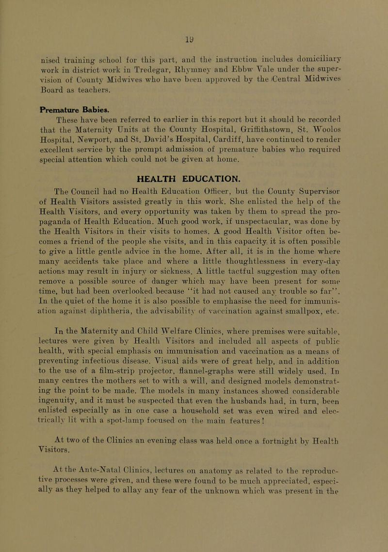 nisecl training school for this part, and the instruction includes domiciliary work in district work iu Tredegar, Rhymney and Ebbw \ ale under the super- vision of County Midwives who have been approved by the Central Midwives Board as teachers. Premature Babies. These have been referred to earlier in this report but it should be recorded that the Maternity Units at the County Hospital, Griffithstown, St. Woolos Hospital, Newport, and St. David’s Hospital, Cardiff, have continued to render excellent service by the prompt admission of premature babies who required special attention which could not be given at home. HEALTH EDUCATION. The Council had no Health Education Officer, but the County Supervisor of Health Visitors assisted' greatly in this work. She enlisted the help of the Health Visitors, and every opportunity was taken by them to spread the pro- paganda of Health Education. Much good work, if unspectacular, was done by the Health Visitors in their visits to homes. A good Health Visitor often be- comes a friend of the people she visits, and in this capacity it is often possible to give a little gentle advice in the home. After all, it is in the home where many accidents take place and where a little thoughtlessness in every-day actions may result in injury or sickness. A little tactful suggestion may often remove a possible source of danger which may have been present for some time, but had been overlooked.because “it had not caused any trouble so far’’. In the quiet of the home it is also possible to emphasise the need for immunis- ation against diphtheria, the advisability of vaccination against smallpox, etc. In the Maternity and Child Welfare Clinics, where premises were suitable, lectures were given by Health Visitors and included all aspects of public health, with special emphasis on immunisation and vaccination as a means of preventing infectious disease. Visual aids were of great help, and in addition to the use of a film-strip projector, flannel-graphs were still widely used. In many centres the mothers set to with a will, and designed models demonstrat- ing the point to be made. The models in many instances showed considerable ingenuity, and it must be suspected that even the husbands had, in turn, been enlisted especially as in one case a household set was even wired and elec- trically lit with a spot-lamp focused on the main features! At two of the Clinics an evening class was held once a fortnight by Health Visitors. At the Ante-Natal Clinics, lectures on anatomy as related to the reproduc- tive processes were given, and these were found to be much appreciated, especi- ally as they helped to allay any fear of the unknown which was present in the