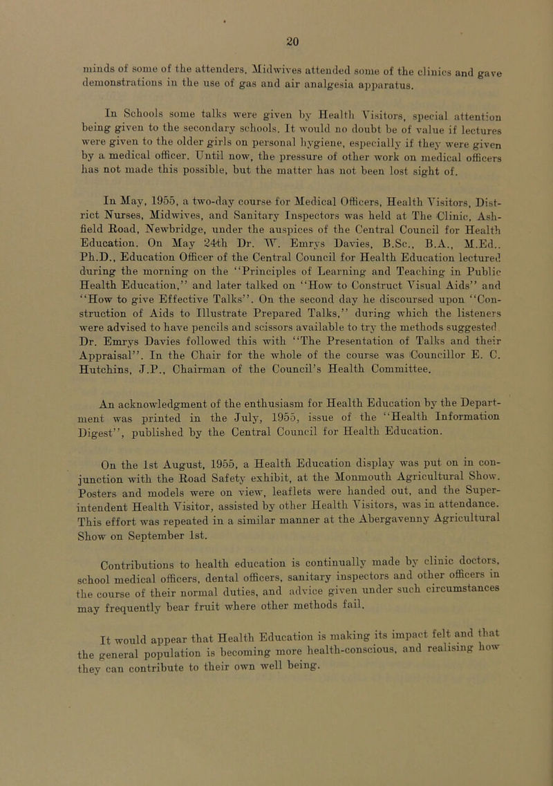 minds of some of the attenders. Midwives attended some of the clinics and gave demonstrations in the use of gas and air analgesia apjiaratus. In Schools some talks were given by Health Visitors, special attention being given to the secondary schools. It would no doubt be of value if lectures were given to the older girls on personal hygiene, especially if they were given by a medical officer. Until now, the pressure of other work on medical officers has not made this possible, but the matter has not been lost sight of. In May, 1955, a two-day course for Medical Officers, Health Visitors, Dist- rict Nurses, Midwives, and Sanitary Inspectors was held at The Clinic, Ash- field Road, Newbridge, under the auspices of the Central Council for Health Education. On May 24th Dr. TV. Ernrys Davies, B.Sc., B.A., M.Ed.. Ph.D., Education Officer of the Central Council for Health Education lectured during the morning on the “Principles of Learning and Teaching in Public Health Education,” and later talked on “How to Construct Visual Aids” and “How to give Effective Talks”. On the second day he discoursed upon “Con- struction of Aids to Illustrate Prepared Talks,” during which the listeners were advised to have pencils and scissors available to try the methods suggested Dr. Ernrys Davies followed this with “The Presentation of Talks and their Appraisal”. In the Chair for the whole of the course was Councillor E. C. Hutchins, J.P., Chairman of the Council’s Health Committee. An acknowledgment of the enthusiasm for Health Education by the Depart- ment was printed in the July, 1955, issue of the “Health Information Digest”, published by the Central Council for Health Education. On the 1st August, 1955, a Health Education display was put on in con- junction with the Road Safety exhibit, at the Monmouth Agricultural Show. Posters and models were on view, leaflets were handed out, and the Super- intendent Health Visitor, assisted by other Health Visitors, was in attendance. This effort was repeated in a similar manner at the Abergavenny Agricultural Show on September 1st. Contributions to health education is continually made by clinic doctors, school medical officers, dental officers, sanitary inspectors and other officers in the course of their normal duties, and advice given under such circumstances may frequently bear fruit where other methods fail. It would appear that Health Education is making its impact felt and that the general population is becoming more health-conscious, and realising iow they can contribute to their own well being.