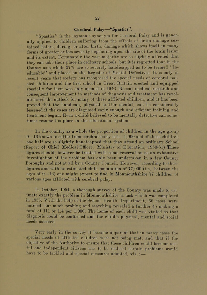 Cerebral Palsy—“Spastics”. “Spastics” is the layman’s synonym for Cerebral Palsy and is gener- ally applied to children suffering from the effects of brain damage sus- tained before, during, or after birth, damage which shows itself in many forms of greater or less severity depending upon the site of the brain lesion and its extent. Fortunately the vast majority are so slightly affected that they can take their place in ordinary schools, but it is regretted that in the County as a whole 27% are so severely handicapped as to be termed “in- educable” and placed' on the Register of Mental Defectives. It is only in recent years that society has recognised the special needs of cerebral pal- sied children and the first school in Great Britain erected and equipped specially for them was only opened in 1946. Recent medical research and consequent improvement in methods of diagnosis and treatment has revol- utionised the outlook for many of these afflicted children, and it has been proved that the handicap, physical and/or mental, can be considerably lessened if the cases are diagnosed early enough and efficient training and treatment begun. Even a child believed to be mentally defective can some- times resume his place in the educational system. In the country as a whole the proportion of children in the age group 0—16 known to suffer from cerebral palsy is 1—1,000 and of these children one half are so slightly handicapped that they attend an ordinary School (Report of Chief Medical Officer, Ministry of Education, 1950-51) These figures should, however be treated with some reservation as an exhaustive investigation of the problem has only been undertaken in a few County Boroughs and not at all by a County Council. However, according' to these figures and with an estimated child population of 77,000 (i.e., between the ages of 0—1G) one might expect to find in Monmouthshire 77 children of various ages afflicted with cerebral palsy. In October, 1954, a thorough survey of the County was made to est- imate exactly the problem in Monmouthshire, a task which was completed in 1955. With the help of the School Health Department, 66 cases were notified, but much probing and searching revealed a further 45 making a total of 111 or 1.4 per 1,000. The home of each child was visited so that diagnosis could be confirmed and the child’s physical, mental and social needs assessed. Very early in the survey it became apparent that in many cases the ■ special needs of afflicted children were not being met. and that if the objective of the Authority to ensure that these children could become use- ful and independent citizens was to be realised certain problems would have to be tackled and special measures adopted, viz. : —