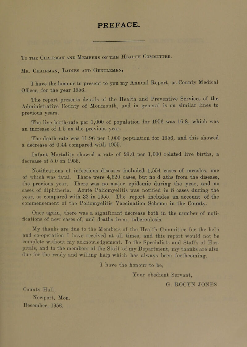 PREFACE To THE Chairman and Members of the Health Committee. Mr. Chairm.an, Ladies and Gentlemen, I liave tlie honour to present to you my Annual Eeport, as County Medical Officer, for the year 1956. The report presents details of the Health and Preventive Services of the Administrative County of Monmouth, and in general is on similar lines to previous years. The live birth-rate per 1,000 of population for 1956 was 16.8, which was an increase of 1.5 on the previous year. The death-rate was 11.96 per 1,000 population for 1956, and this showed a decrease of 0.44 compared with 1955. Infant Mortality showed a rate of 29.0 per 1,000 related live births, a decrease of 5.0 on 1955. Notifications of infectious diseases included 1,554 cases of measles, one of which was fatal. There were 4,620 cases, but no d aths from the disease, the previous year. There was no major epidemic during the year, and no cases of diphtheria. Acute Poliomyelitis was notified in 8 cases during the year, as compared with 33 in 1955. The report includes an account of the commencement of the Poliomyelitis Vaccination Scheme in the County. Once again, there was a significant decrease both in the number of noti- fications of new cases of, and deaths from, tuberculosis. My thanks are due to the Members of the Health Committee for the he^p and co-operation I have received at all times, and this report would not be complete without my acknowledgement. To the Specialists and Staffs of Hos- pitals, and to the members of the Staff of my Department, my thanks are also due for the ready and willing help which has always been forthcoming. I have the honour to be. Your obedient Servant, G. ROCYN JONE«. County Hall, Newport, Mon. December, 1956.