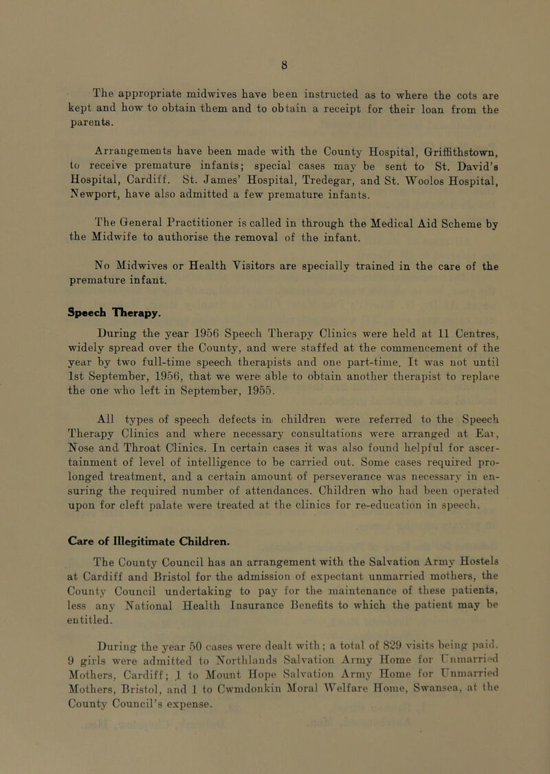 The appropriate midwives have been instructed as to where the cots are kept and how to obtain them and to obtain a receipt for their loan from the parents. Arrangements have been made with the County Hospital, Griffithstown, to receive premature infants; special cases may be sent to St. David’s Hospital, Cardiff. St. James’ Hospital, Tredegar, and St. Woolos Hospital, Newport, have also admitted a few premature infants. The General Practitioner is called in through the Medical Aid Scheme by the Midwife to authorise the removal of the infant. No Midwives or Health Visitors are specially trained in the care of the premature infant. Speech Therapy. During the year 1956 Speech Therapy Clinics were held at 11 Centres, widely spread over the County, and were staffed at the commencement of the year by two full-time speech therapists and one part-time. It was not until 1st September, 1956, that we were able to obtain another therapist to replace the one who left in September, 1955. All types of speech defects m children were referred to the Speech Therapy Clinics and where necessary consultations were arranged at Ear, Nose and Throat Clinics. In certain cases it was also found helpful for ascer- tainment of level of intelligence to be carried out. Some cases required pro- longed treatment, and a certain amount of perseverance was necessary in en- suring the required number of attendances. Children who had been operated upon for cleft palate were treated at the clinics for re-education in speech. Care of Illegitimate Children. The County Council has an arrangement with the Salvatio^n Army Hostels at Cardiff and Bristol for the admission of expectant unmarried mothers, the County Council undertaking to pay for the maintenance of these patients, less any National Health Insurance Benefits to which the patient may be entitled. During the year 50 cases were dealt with; a total of 829 visits being paid. 9 girls were admitted to Northlands Salvation Army Home for rnmarried Mothers, Cardiff; ,1 to Mount Hope Salvation Army Home for Unmarried Mothers, Bristol, and 1 to Cwmdonkin Moral AVelfare Home, Swansea, at the County Council’s expense.
