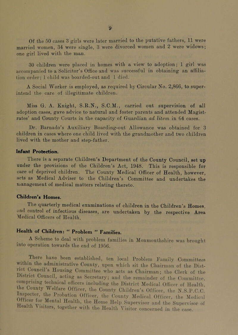 Of the 50 cases 3 girls were later married to the putative fathers, 11 were married women, 34 were single, 3 were divorced women and 2 were widows; one girl lived with the man. 30 children were placed in homes with a view to adoption; 1 girl was accompanied to a Solicitor’s Office and was successful in obtaining an affilia- tion order; 1 child was boarded-out and 1 died. A Social Worker is employed, as required by Circular No. 2,866, to super- intend the care of illegitimate children. Miss G. A. Knight, S.R.N., S.C.M., carried out supervision of all adoption cases, gave advice to natural and foster parents and attended Magist- rates’ and County Courts in the capacity of Guardian ad, litem in 64 cases. Dr. Barnado’s Auxiliary Boarding-out Allowance was obtained for 3 children in cases where one child lived with the grandmother and two children lived with the mother and step-father. Infant Protection. There is a separate Children’s Department of the County Council, set up under the provisions of the Children’s Act, 1948. This is responsible for care of deprived children. The County Medical Officer of Health, however, acts as Medical Adviser to the Children’s Committee and undertakes the Tuanagement of medical matters relating thereto. Children’s Homes. The quarterly medical examinations of children in the Children’s Homes, and control of infectious diseases, are undertaken by the respective Area Medical Officers of Health. Health of Children: “ Problem ” Families. A Scheme to deal with problem families in Monmouthshire was brought into operation towards the end of 1956. There have been established, ten local Problem Family Committ-ee.s within the administrative County, upon which sit the Chairman of the Dist- rict Council’s Housing Committee who acts as Chairman; the Clerk of the District Council, acting as Secretary; and the remainder of the Cbmmitteo, comprising technical officers including the District Medical Officer of Health, the County Welfare Officer, the County Children’s Officer, the N.S.P.C.C. nspector, the Probation Officer, the County Medical Officer, the Medical Officer for Mental Health, the Home Hel]. Supervisor and the Supervisor of Health Visitors, together with the Health Visitor concerned in the case.