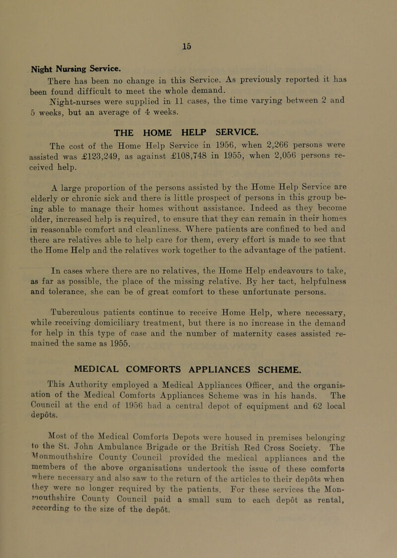 Night Nursing Service. There has been no change in this Service. As previously reported it has been found difficult to meet the whole demand. Night-nurses were supplied in 11 cases, the time varying between 2 and 5 weeks, but an average of 4- weeks. THE HOME HELP SERVICE. The cost of the Home Help Service in 1956, when 2,266 persons were assisted was £123,249, as against £108,748 in 1955, when 2,056 persons re- ceived help. A large proportion of the persons assisted by the Home Help Service are elderly or chronic sick and there is little prospect of persons in this group be- ing able to manage their homes ■wT.thout assistance. Indeed as they become older, increased help is required, to ensure that they can remain in their homes in reasonable comfort and cleanliness. Where patients are confined to bed and there are relatives able to help care for them, every effort is made to see that the Home Help and the relatives work together to the advantage of the patient. In cases where there are no relatives, the Home Help endeavours to take, as far as possible, the place of the missing relative. By her tact, helpfulness and tolerance, she can be of great comfort to these unfortunate persons. Tuberculous patients continue to receive Home Help, where necessary, while receiving domiciliary treatment, but there is no increase in the demaad for help in this type of case and the number of maternity cases assisted re- mained the same as 1955. MEDICAL COMFORTS APPLIANCES SCHEME. This Authority employed a Medical Appliances Officer, and the organis- ation of the Medical Comforts Appliances Scheme was in his hands. The Council at the end of 1956 had a central depot of equipment and 62 local depots. Most of the Medical Comforts Depots were housed in premises belonging to the St. John Ambulance Brigade or the British Red Cross Society. The onmouthshire County Coimcil provided the medical appliances and the members of the above organisations undertook the issue of these comforts where necessary and also saw to the return of the articles to their depots when they were no longer required by the patients. For these services the Mon- loouthshire County Council paid a small sum to each depot as rental, according to the size of the depot.