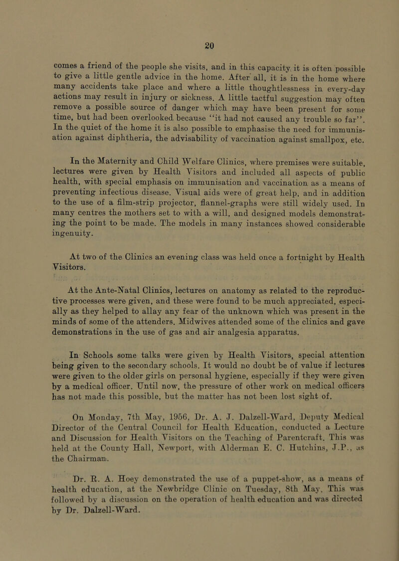 comes a friend of tlie people she visits, and in this capacity it is often possible to give a little gentle advice in the home. After' all, it is in the home where many accidents take place and where a little thoughtlessness in every-day actions may result in injuiy or sickness. A little tactful suggestion may often remove a possible source of danger which may have been present for some time, but had been overlooked because **it had not caused any trouble so far”. In the quiet of the home it is also possible to emphasise the need for immunis- ation against diphtheria, the advisability of vaccination against smallpox, etc. In the Maternity and Child TV^elfare Clinics, where premises were suitable, lectures were given by Health Visitors and included all aspects of public health, with special emphasis on immunisation and vaccination as a means of preventing infectious disease. Visual aids were of great help, and in addition to the use of a film-strip projector, flannel-graphs were still widely used. In many centres the mothers set to with a will, and designed models demonstrat- ing the point to be made. The models in many instances showed considerable ingenuity. At two of the Clinics an evening class was held once a fortnight by Health Visitors. At the Ante-Natal Clinics, lectures on anatomy as related to the reproduc- tive processes were given, and these were found to be much appreciated, especi- ally as they helped to allay any fear of the unknown which was present in the minds of some of the attenders. Midwives attended some of the clinics and gave demonstrations in the use of gas and air analgesia apparatus. In Schools some talks were given by Health Visitors, special attention being given to the secondary schools. It would no doubt be of value if lectures were given to the older girls on personal hygiene, especially if they were given by a medical ofiicer. Until now, the pressure of other work on medical officers has not made this possible, but the matter has not been lost sight of. On Monday, 7th May, 1956, Dr. A. J. Dalzell-Ward, Deputy Medical Director of the Central Council for Health Education, conducted a Lecture and Discussion for Health Visitors on the Teaching of Parentcraft. This was held at the County Hall, Newport, with Alderman E. C. Hutchins, J.P., as the Chairman:. Dr. R. A. Hoey demonstrated the use of a puppet-show, as a means of health education, at the Newbridge Clinic on Tuesday, 8th May. This was followed by a discussion on the operation of health education and was directed by Dr. Dalzell-Ward.