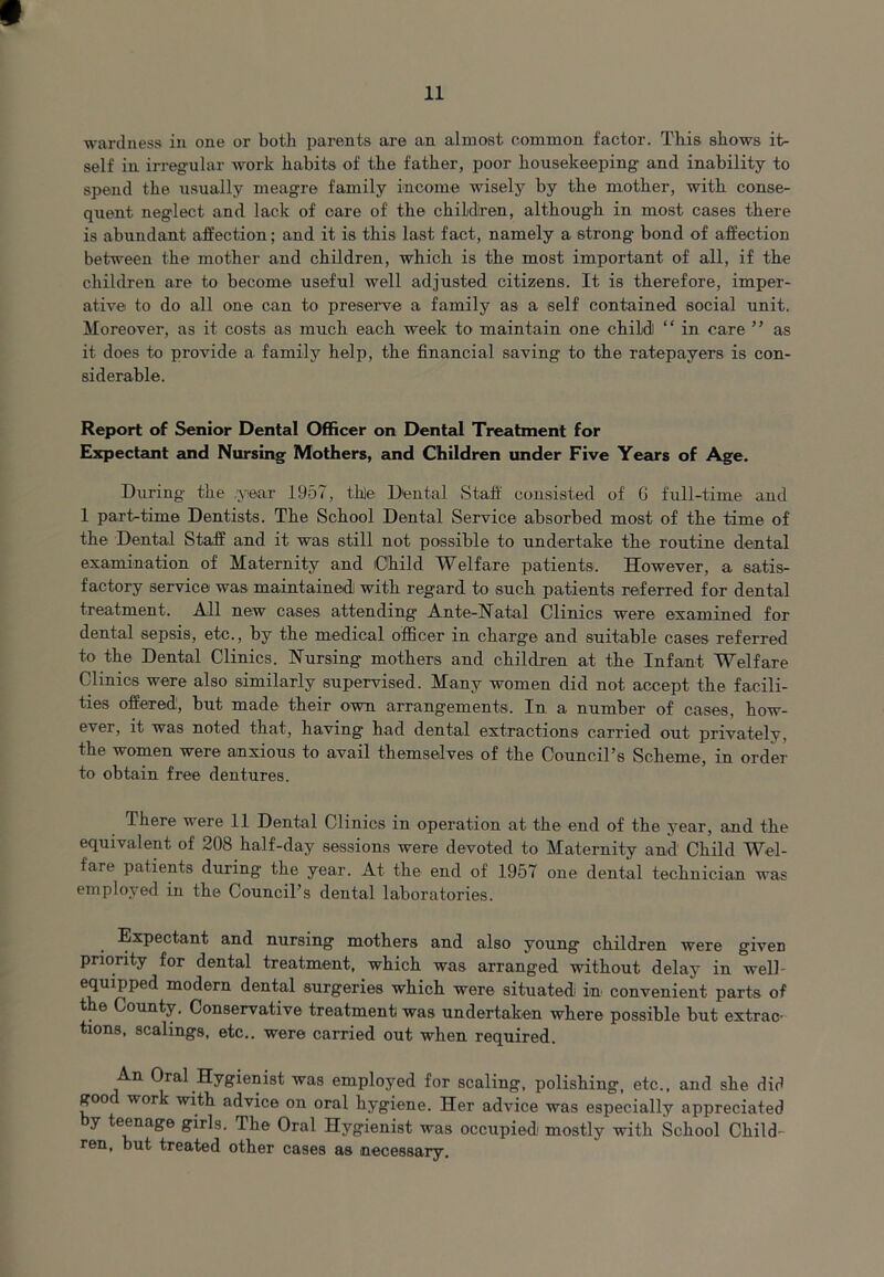 wardness in one or both parents are an almost common factor. This shows it- self in irregular work habits of the father, poor housekeeping and inability to spend the usually meagre family income wisely by the mother, with conse- quent neglect and lack of care of the children, although in most cases there is abundant affection; and it is this last fact, namely a strong bond of affection between the mother and children, which is the most important of all, if the children are to become useful well adjusted citizens. It is therefore, imper- ative to do all one can to preserve a family as a self contained social unit. Moreover, as it costs as much each week to maintain one child) “ in care ” as it does to provide a family help, the financial saving to the ratepayers is con- siderable. Report of Senior Dental Officer on Dental Treatment for Expectant and Nursing Mothers, and Children under Five Years of Age. During the .year 1957, thle Dental Staff consisted of G full-time and 1 part-time Dentists. The School Dental Service absorbed most of the time of the Dental Staff and it was still not possible to undertake the routine dental examination of Maternity and Child Welfare patients. However, a satis- factory service was maintained with regard to such patients referred for dental treatment. All new cases attending Ante-Natal Clinics were examined for dental sepsis, etc., by the medical officer in charge and suitable cases referred to the Dental Clinics. Nursing mothers and children at the Infant Welfare Clinics were also similarly supervised. Many women did not accept the facili- ties offered1, but made their own arrangements. In a number of cases, how- evei, it was noted that, having had dental extractions carried out privately, the women were anxious to avail themselves of the Council’s Scheme, in order to obtain free dentures. There were 11 Dental Clinics in operation at the end of the year, and the equivalent of 208 half-day sessions were devoted to Maternity and Child Wel- fare patients during the year. At the end of 1957 one dental technician was employed in the Council’s dental laboratories. Expectant and nursing mothers and also young children were given priority for dental treatment, which was arranged without delay in well- equipped modern dental surgeries which were situated in- convenient parts of t. e County. Conservative treatment was undertaken where possible but extrac- tions, scalings, etc., were carried out when required. An Oral Hygienist was employed for scaling, polishing, etc., and she did goo work with advice on oral hygiene. Her advice was especially appreciated y teenage girls. The Oral Hygienist was occupied1 mostly with School Child- ren, but treated other cases as necessary.