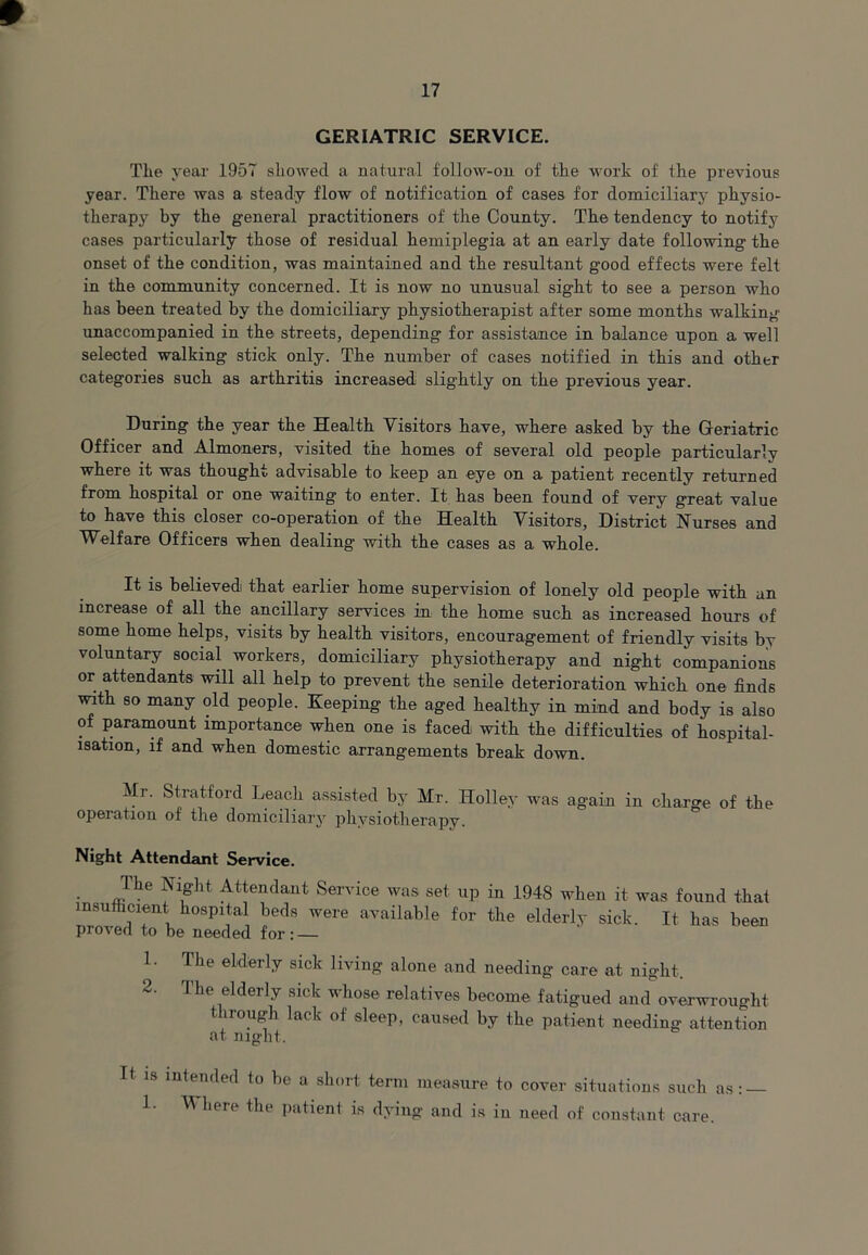 9 17 GERIATRIC SERVICE. The year 1957 showed a natural follow-on of the work of the previous year. There was a steady flow of notification of cases for domiciliary physio- therapy by the general practitioners of the County. The tendency to notify cases particularly those of residual hemiplegia at an early date following the onset of the condition, was maintained and the resultant good effects were felt in the community concerned. It is now no unusual sight to see a person who has been treated by the domiciliary physiotherapist after some months walking unaccompanied in the streets, depending for assistance in balance upon a well selected walking stick only. The number of cases notified in this and other categories such as arthritis increased slightly on the previous year. During the year the Health Visitors have, where asked by the Geriatric Officer and Almoners, visited the homes of several old people particularly where it was thought advisable to keep an eye on a patient recently returned from hospital or one waiting to enter. It has been found of very great value to have this closer co-operation of the Health Visitors, District Nurses and Welfare Officers when dealing with the cases as a whole. It is believed that earlier home supervision of lonely old people with an increase of all the ancillary services in the home such as increased hours of some home helps, visits by health visitors, encouragement of friendly visits by voluntary social workers, domiciliary physiotherapy and night companions or attendants will all help to prevent the senile deterioration which one finds with so many old people. Keeping the aged healthy in mind and body is also of paramount importance when one is faced with the difficulties of hospital- isation, if and when domestic arrangements break down. Mi. Stratford Leach assisted by Mr. Holley was again in charge of the operation of the domiciliary physiotherapy. Night Attendant Service. The Night Attendant Service was set up in 1948 when it was found that insufficient hospital beds were available for the elderly sick. It has been proved to be needed for: — 1. 2. The elderly sick living alone and needing care at night. 1 he elderly sick whose relatives become fatigued and overwrought through lack of sleep, caused by the patient needing attention at night. It is 1. intended to be a short term measure to cover situations such as: — Where the patient is dying and is in need of constant care.