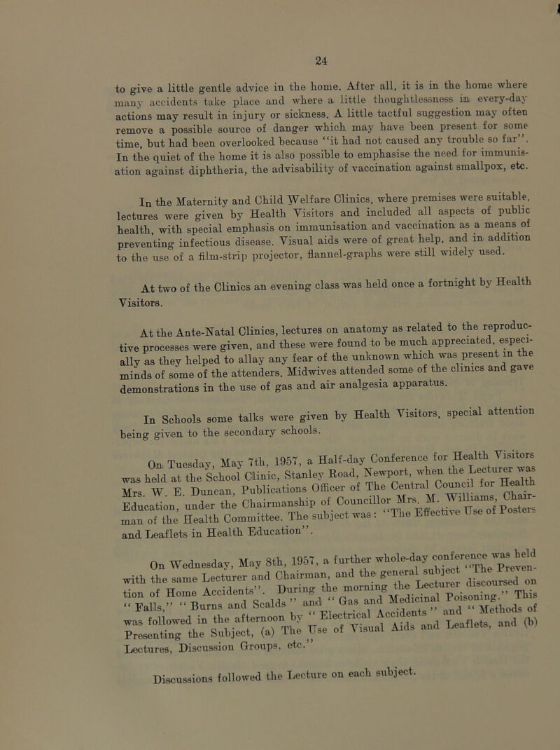to give a little gentle advice in the home. After all, it is in the home where many accidents take place and where a little thoughtlessness in every-dav actions may result in injury or sickness. A little tactful suggestion may often remove a possible source of danger which may have been present for some time, but had been overlooked because 'it had not caused any tiouble so far . In the quiet of the home it is also possible to emphasise the need for immunis- ation against diphtheria, the advisability of vaccination against smallpox, etc. In the Maternity and Child Welfare Clinics, where premises were suitable, lectures were given by Health Visitors and included all aspects of public health, with special emphasis on immunisation and vaccination as a means of preventing infectious disease. Visual aids were of great help, and m addition to the use of a film-strip projector, flannel-graphs were still widely used. At two of the Clinics an evening class was held once a fortnight by Health Visitors. At the Ante-Natal Clinics, lectures on anatomy as related to the reproduc- tive processes were given, and these were found to be much appreciated especi- ally as they helped to allay any fear of the unknown which was present in the minds of some of the attenders. Midwives attended some of the clinics and gave demonstrations in tie nse of gas and air analgesia apparatus. In Schools some talks were given by Health Visitors, special attention being given to the secondary schools. On Tuesday May 7th, 1957, a Half-day Conference for Health Visitors was heM al the School Clinic, Stanley Bead, Newport when the Lecturer was Mrs W E Duncan, Publications Officer of The Central Council for Health Education, under the Chairmanship of Councillor Mrs 1• man of the Health Committee. The subject was : The Effect™ Use of Postei. and Leaflets in Health Education”. On Wednesday, May 8th, 1957, a further with the same Lecturer and Chairman and the general subject ^ ;;:“h^ SuljfCTaT The Us! .1 Udt Li 'Laflets, and (b) Lectures, Discussion Groups, etc. Discussions followed the Lecture on each subject.