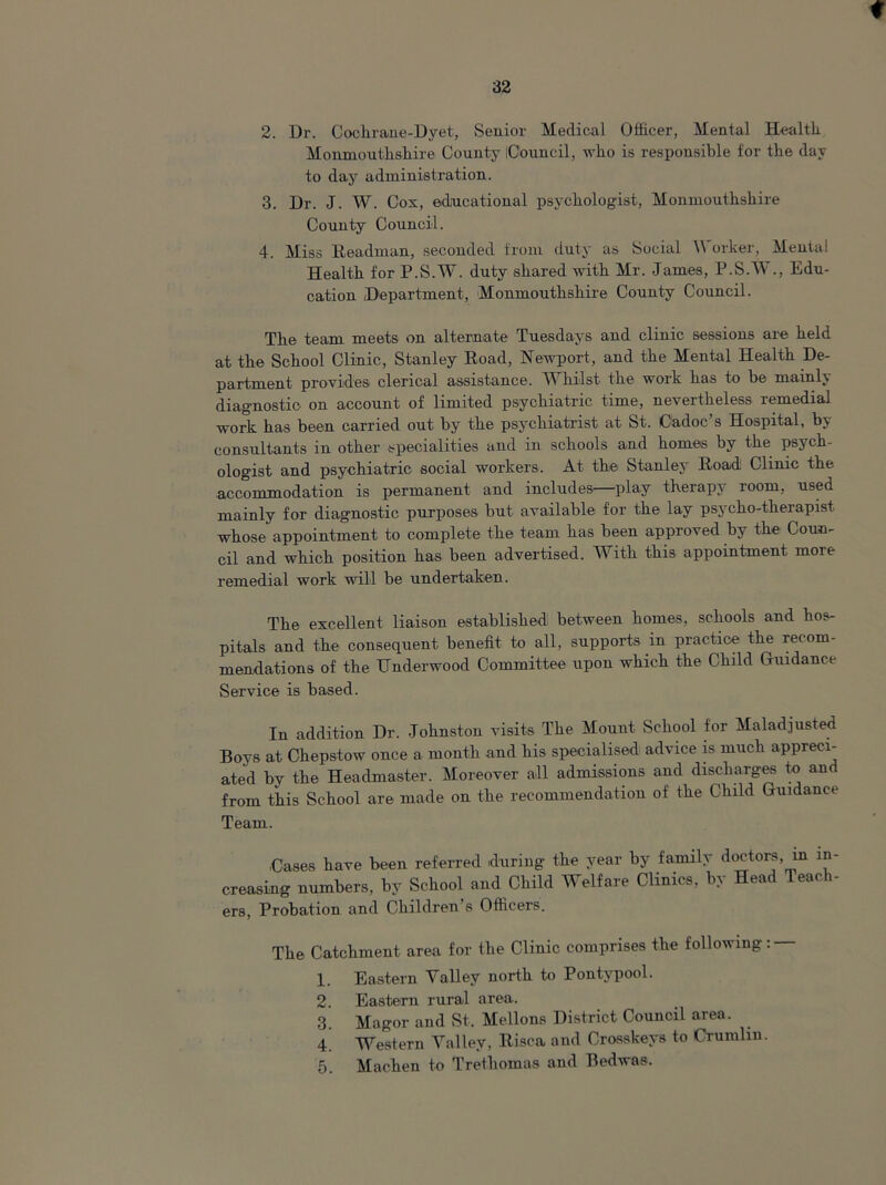 ♦ 32 2. Dr. Cockrane-Dyet, Senior Medical Officer, Mental Healtk Monmoutkskire County iC'ouncil, who is responsible for the day to day administration. 3. Dr. J. W. Cox, educational psychologist, Monmoutkskire County Council. 4. Miss Headman, seconded from duty as Social W orker, Mental Healtk for P.S.W. duty shared with Mr. James, P.S.W., Edu- cation Department, Monmoutkskire County Council. The team meets on alternate Tuesdays and clinic sessions are held at the School Clinic, Stanley Boad, Newport, and the Mental Healtk De- partment provides clerical assistance. Whilst the work has to be mainly diagnostic on account of limited psychiatric time, nevertheless remedial work has been carried out by the psychiatrist at St. Cadoc’s Hospital, by consultants in other specialities and in schools and homes by the psych- ologist and psychiatric social workers. At the Stanley Eoad Clinic the accommodation is permanent and includes—play therapy room, used mainly for diagnostic purposes but available for the lay psycho-therapist whose appointment to complete the team has been approved by the Coun- cil and which position has been advertised. With this appointment more remedial work will be undertaken. The excellent liaison established between homes, schools and hos- pitals and the consequent benefit to all, supports in practice the recom- mendations of the Underwood Committee upon which the Child Guidance Service is based. In addition Dr. Johnston visits The Mount School for Maladjusted Boys at Chepstow once a month and his specialised advice is much appreci- ated by the Headmaster. Moreover all admissions and discharges to and from this School are made on the recommendation of the Child Guidance Team. Cases have been referred during the year by family doctors, in in- creasing numbers, by School and Child Welfare Clinics, by Head Teach- ers, Probation and Children s Officers. The Catchment area for the Clinic comprises the following: — 1. Eastern Valley north to Pontypool. 2 Eastern rural area. 3. Magor and St, Mellons District Council area. 4. Western Valiev, Eisca and Crosskeys to Crumlin. 5. Machen to Tretliomas and Bedwas.