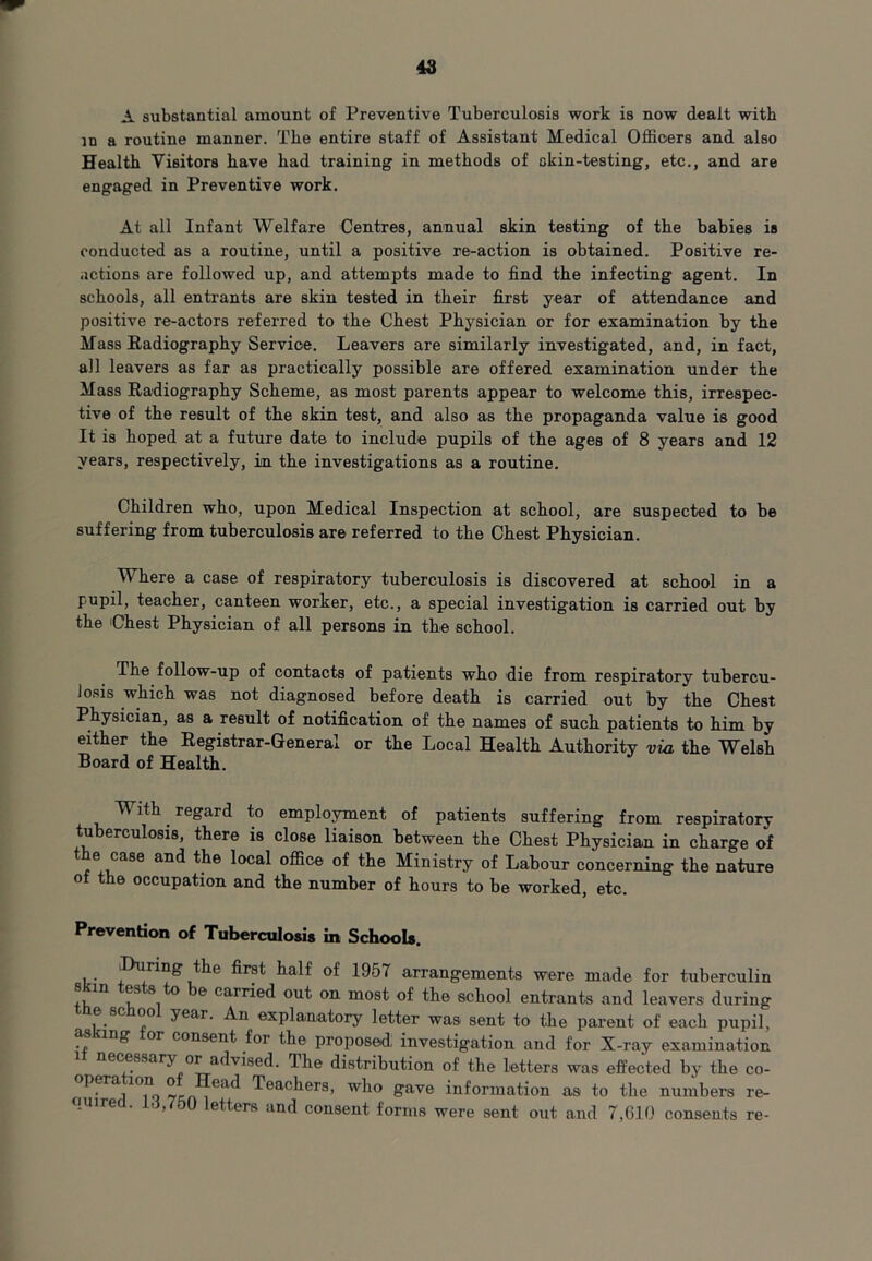 A substantial amount of Preventive Tuberculosis work is now dealt with in a routine manner. The entire staff of Assistant Medical Officers and also Health Visitors have had training in methods of skin-testing, etc., and are engaged in Preventive work. At all Infant Welfare Centres, annual skin testing of the babies is conducted as a routine, until a positive re-action is obtained. Positive re- actions are followed up, and attempts made to find the infecting agent. In schools, all entrants are skin tested in their first year of attendance and positive re-actors referred to the Chest Physician or for examination by the Mass Radiography Service. Leavers are similarly investigated, and, in fact, all leavers as far as practically possible are offered examination under the Mass Radiography Scheme, as most parents appear to welcome this, irrespec- tive of the result of the skin test, and also as the propaganda value is good It is hoped at a future date to include pupils of the ages of 8 years and 12 years, respectively, in the investigations as a routine. Children who, upon Medical Inspection at school, are suspected to be suffering from tuberculosis are referred to the Chest Physician. Where a case of respiratory tuberculosis is discovered at school in a pupil, teacher, canteen worker, etc., a special investigation is carried out by the 'Chest Physician of all persons in the school. The follow-up of contacts of patients who die from respiratory tubercu- losis which was not diagnosed before death is carried out by the Chest Physician, as a result of notification of the names of such patients to him by either the Registrar-General or the Local Health Authority via the Welsh Board of Health. V ith. regard to employment of patients suffering from respiratory tuberculosis, there is close liaison between the Chest Physician in charge of the case and the local office of the Ministry of Labour concerning the nature of the occupation and the number of hours to be worked, etc. Prevention of Tuberculosis in Schools. ^During the first half of 1957 arrangements were made for tuberculin fli 11 • ^ 6 carr^e(l °ut on most of the school entrants and leavers during e sc oo year. An explanatory letter was sent to the parent of each pupil, asking tor consent for the proposed; investigation and for X-ray examination it necessary or advised. The distribution of the letters was effected by the co- pera ion o ea Teachers, who gave information as to the numbers re- tired. Li,750 letters and consent forms were sent out and 7,610 consents re-