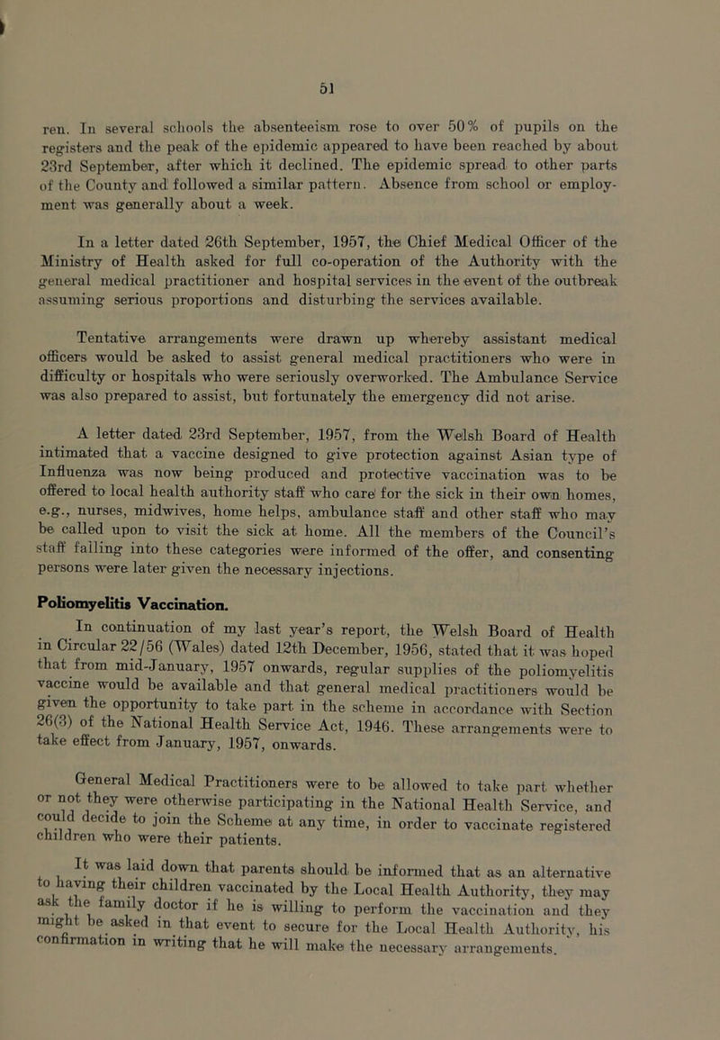 I ren. In several schools the absenteeism rose to over 50% of pupils on the registers and the peak of the epidemic appeared to have been reached by about 23rd September, after which it declined. The epidemic spread to other parts of the County and followed a similar pattern. Absence from school or employ- ment was generally about a week. In a letter dated 26th September, 1957, the Chief Medical Officer of the Ministry of Health asked for full co-operation of the Authority with the general medical practitioner and hospital services in the event of the outbreak assuming serious proportions and disturbing the services available. Tentative arrangements were drawn up whereby assistant medical officers would be asked to assist general medical practitioners who were in difficulty or hospitals who were seriously overworked. The Ambulance Service was also prepared to assist, but fortunately the emergency did not arise. A letter dated 23rd September, 1957, from the Welsh Board of Health intimated that a vaccine designed to give protection against Asian type of Influenza was now being produced and protective vaccination was to be offered to local health authority staff who care! for the sick in their own homes, e.g., nurses, midwives, home helps, ambulance staff and other staff who may be. called upon to visit the sick at home. All the members of the Council’s staff falling into these categories were informed of the offer, and consenting persons were later given the necessary injections. Poliomyelitis Vaccination. In continuation of my last year’s report, the Welsh Board of Health in Circular 22/56 (Wales) dated 12th December, 1956, stated that it was hoped that from mid-January, 1957 onwards, regular supplies of the poliomyelitis vaccine would be available and that general medical practitioners would be given the opportunity to take part in the scheme in accordance with Section 26(3) of the National Health Service Act, 1946. These arrangements were to take effect from January, 1957, onwards. General Medical Practitioners were to be allowed to take part whether or not they were otherwise participating in the National Health Service, and could decide to join the Scheme at any time, in order to vaccinate registered children who were their patients. It was laid down that parents should be informed that as an alternative o avmg t eir children vaccinated by the Local Health Authority, they may as. amily doctor if he is willing to perform the vaccination and they might be asked in that event to secure for the Local Health Authority, his con rmation in writing that he will makei the necessary arrangements.