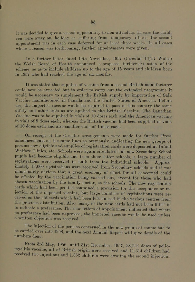 it was decided to give a second opportunity to non-attenders. In case tire child- ren were away on holida3r or suffering from temporary illness, the second appointment was in each case deferred for at least three weeks. In all cases where a reason was forthcoming, further appointments were given. In a further letter dated 19th November, 1957 (Circular 16/57 Wales) the Welsh Board of Health announced a proposed further extension of the scheme, so as to include children up to the age of 15 years and children bom in 1957 who had reached the age of six months. It was stated that supplies of vaccine from a second British manufacturer could now he expected but in order to carry out the extended programme it would be necessary to supplement the British supply by importation of Salk Vaccine manufactured in Canada and the United States of America. Before use, the imported vaccine would be required to pass in this country the same safety and other tests as are applied, to tbei British Vaccine. The Canadian \ accine was to be supplied in vials of 10 doses each and the American vaccine in vials of 9 doses each, whereas the British vaccine had been supplied in vials of 10 doses each and also smaller vials of 1 dose each. On receipt of the Circular arrangements were made for further Press announcements on the same lines as previously, indicating the new groups of persons now eligible and supplies of registration cards were deposited at Infant Welfare Clinics, etc. Schools were again circulated but now Secondary School pupils had become eligible and from these latter schools, a large number of registrations were received in bulk from the individual schools. Approx- imately 13,000 registrations were received from Secondary schools and it was immediately obvious that a g'reat economy of effort for all concerned could be effected by the vaccination being carried out, except for those who had chosen vaccination by the family doctor, at the schools. The new registration cards which had been printed contained a provision for the acceptance or re jection of the imported vaccine, but large numbers of registrations were re- cei\ ed on the old cards which had been left unused in the various centres from the previous distribution. Also, many of the new cards had not been filled in to indicate a preference. The new letters of appointment indicated that where no preference had been expressed, the imported vaccine would be used unless a written objection was received. The injection of the persons concerned in the new group of course had to e carried over into 1958, and the next Annual Report will give details of the numbers done. From 3rd May, 1956, until 31st December, 1957, 28,224 doses of polio- myelitis vaccine, all of British origin were received and 11,314 children had leceived two injections and 1,352 children were awaitng the second injection.