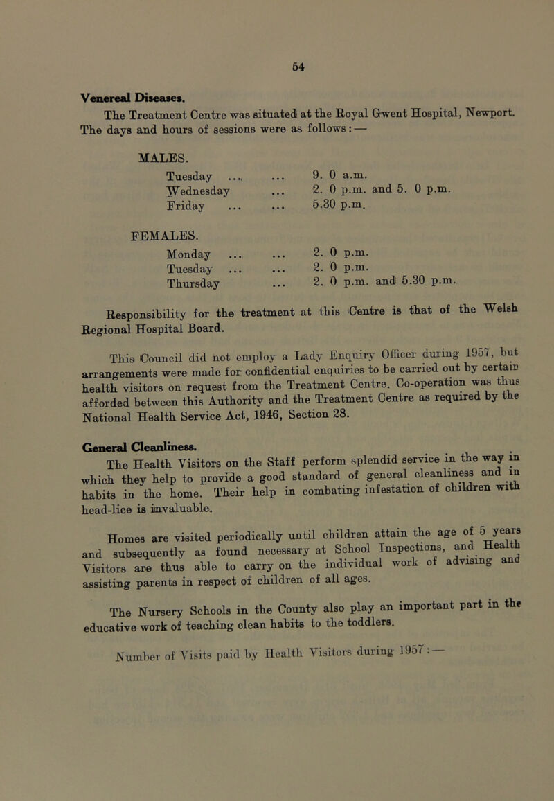 Venereal Diseases. The Treatment Centre was situated at the Royal Gwent Hospital, Newport. The days and hours of sessions were as follows: — MALES. Tuesday Wednesday Friday 9. 0 a.m. 2. 0 p.m. and 5. 0 p.m. 5.30 p.m. FEMALES. Monday Tuesday Thursday 2. 0 p.m. 2. 0 p.m. 2. 0 p.m. and 5.30 p.m. Responsibility for the treatment at this Centre is that of the Welsh Regional Hospital Board. This Council did not employ a Lady Enquiry Officer during 19o i, but arrangements were made for confidential enquiries to be carried out by certain health visitors on request from the Treatment Centre. Co-operation was thus afforded between this Authority and the Treatment Centre as required by the National Health Service Act, 1946, Section 28. General Cleanliness. The Health Visitors on the Staff perform splendid service in the way in which they help to provide a good standard of general cleanliness and in habits in the home. Their help in combating infestation of children with head-lice is invaluable. Homes are visited periodically until children attain the age of 5 years and subsequently as found necessary at School Inspections, and Hea Visitors are thus able to carry on the individual work of advising and assisting parents in respect of children of all ages. The Nursery Schools in the County also play an important part in the educative work of teaching clean habits to the toddlers. Number of Visits paid by Healtli Visitors during 19o<