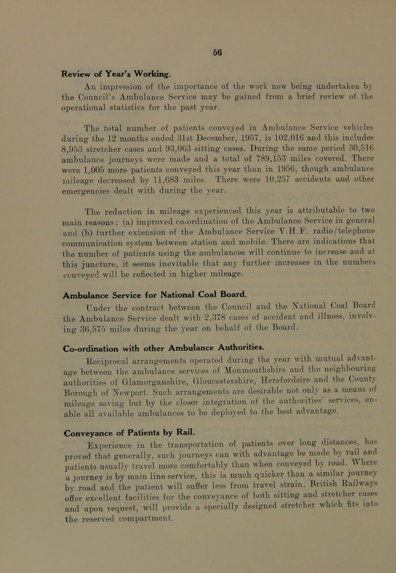 Review of Year’s Working. An impression of the importance of the work now being undertaken by the Council’s Ambulance Service may he gained from a brief' review of the operational statistics for the past year. The total number of patients conveyed in Ambulance Service vehicles during the 12 months ended 31st December, 1957, is 102,016 and this includes 8,953 stretcher cases and 93,063 sitting cases. During the same period 30,516 ambulance journeys were made and a total of 789,153 miles covered. There were 1,005 more patients conveyed this year than in 1956, though ambulance mileage decreased by 11,683 miles. There were 10,257 accidents and other emergencies dealt with during the year. The reduction in mileage experienced^ this year is attributable to two main reasons: (a) improved co-ordination of the Ambulance Service in general and (b) further extension of the Ambulance Service Y.H.F. radio/telephone communication system between station and mobile. There are indications that the number of patients using the ambulances will continue to increase and at this juncture, it seems inevitable that any further increases in the numbers conveyed will be reflected in higher mileage. Ambulance Service for National Coal Board. Under the contract between the Council and the National Goal Board the Ambulance Service dealt with 2,378 cases of accident and illness, involv- ing 36,575 miles during the year on behalf of the Board. Co-ordination with other Ambulance Authorities. Reciprocal arrangements operated during the year with mutual ad\ ant- age between the ambulance services of Monmouthshire and the neighbouring authorities of Glamorganshire, Gloucestershire, Herefordsire and the Count} Borough of Newport. Such arrangements are desirable not only as a means of mileage saving but by the closer integration of the authorities’ services, en- able all available ambulances to be deployed to the best advantage. Conveyance of Patients by Rail. Experience in the transportation of patients over long distances, has proved that generally, such journeys can with advantage be made by rail and patients usually travel more comfortably than when conveyed by road. Where a journey is by main line service, this is much quicker than a similar journej by road and the patient will suffer less from travel strain. British Railways offer excellent facilities for the conveyance of both sitting and stretcher cases and upon request, will provide a specially designed stretcher which fit> into the reserved compartment.