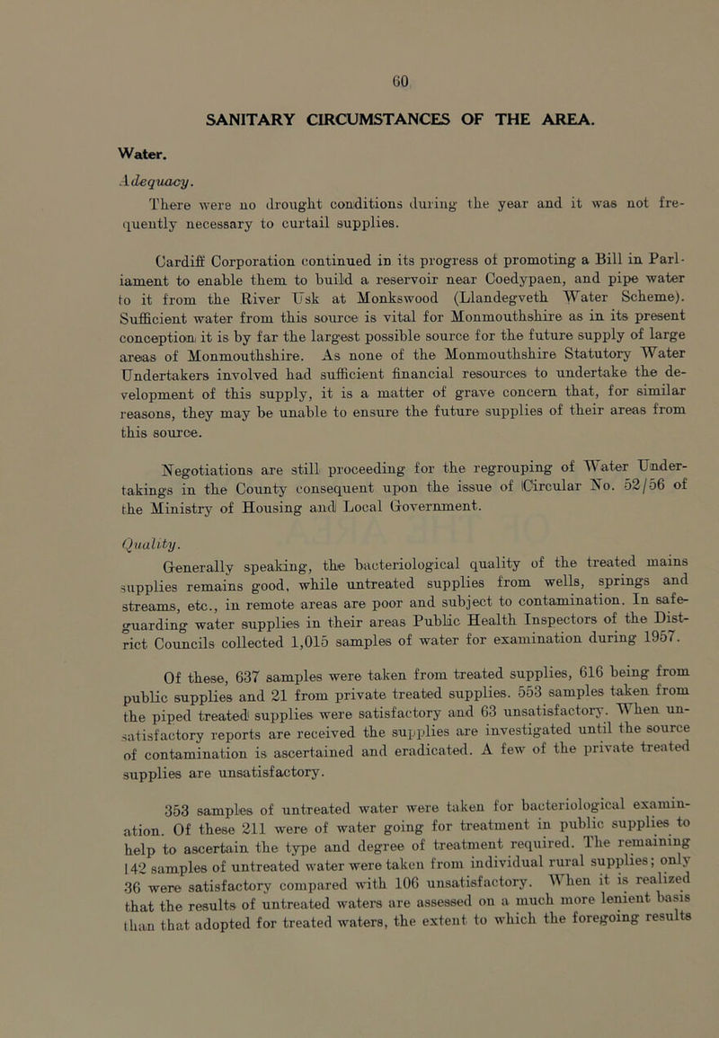 SANITARY CIRCUMSTANCES OF THE AREA. Water. Adequacy. There were no drought conditions during the year and it was not fre- quently necessary to curtail supplies. Cardiff Corporation continued in its progress oi promoting a Bill in Parl- iament to enable them to build a reservoir near Coedypaen, and pipe water to it from the River Usk at Monkswood (Llandegveth Water Scheme). Sufficient water from this source is vital for Monmouthshire as in its present conception it is by far the largest possible source for the future supply of large areas of Monmouthshire. As none of the Monmouthshire Statutory Water Undertakers involved had sufficient financial resources to undertake the de- velopment of this supply, it is a matter of grave concern that, for similar reasons, they may be unable to ensure the future supplies of their areas from this source. Negotiations are still proceeding for the regrouping of Water Under- takings in the County consequent upon the issue of iCircular No. 52/56 of the Ministry of Housing and Local (jovernment. Quality. Generally speaking, the bacteriological quality of the treated mains supplies remains g'ood, while untreated supplies from wells, springs and streams, etc., in remote areas are poor and subject to contamination. In safe- guarding water supplies in their areas Public Health Inspectors of the Dist- rict- Councils collected 1,015 samples of water for examination during 1957. Of these, 637 samples were taken from treated supplies, 616 being from public supplies and 21 from private treated supplies. 553 samples taken from the piped treated supplies were satisfactory and 63 unsatisfactory. M hen un- satisfactory reports are received the supplies are investigated until the source of contamination is ascertained and eradicated. A few of the private treated supplies are unsatisfactory. 353 samples of untreated water were taken for bacteriological examin- ation. Of these 211 were of water going for treatment in public supplies to help to ascertain the type and degree of treatment required. The remaining 142 samples of untreated water were taken from individual rural supplies; onh 36 were satisfactory compared with 106 unsatisfactory. When it is realized that the results of untreated waters are assessed on a much more lenient basis than that adopted for treated waters, the extent to which the foregoing results