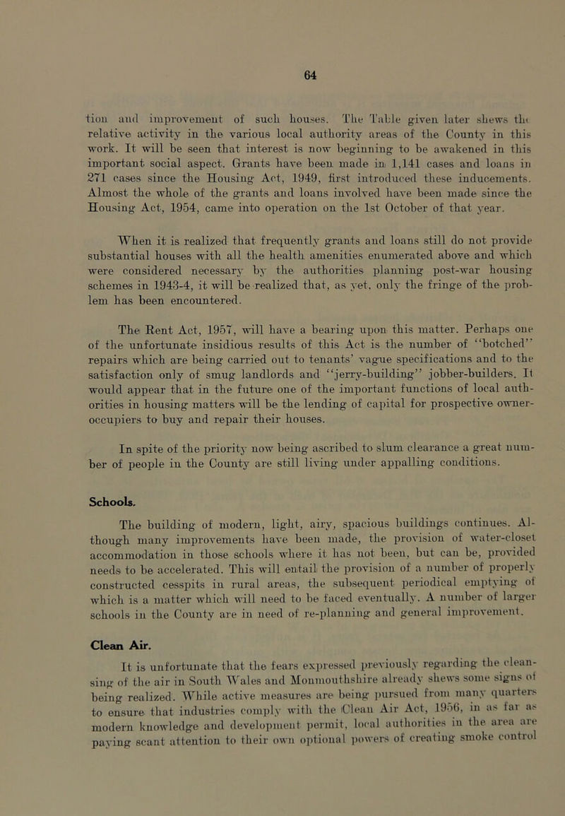 tion and improvement of sueli houses. The Table given later shews th< relative activity in the various local authority areas of the County in this work. It will be seen that interest is now beginning' to be awakened in this important social aspect. Grants have been made in 1,141 cases and loans in 271 cases since the Housing Act, 1949, first introduced these inducements. Almost the whole of the grants and loans involved have been made since the Housing Act, 1954, came into operation on the 1st October of that year. When it is realized that frequently grants and loans still do not provide substantial houses with all the health amenities enumerated above and which were considered necessary by the authorities planning post-war housing schemes in 1943-4, it will be realized that, as yet, only the fringe of the prob- lem has been encountered. The Bent Act, 1957, will have a bearing upon this matter. Perhaps one of the unfortunate insidious results of this Act is the number of “botched’ repairs which are being carried out to tenants' vague specifications and to the satisfaction only of smug landlords and “jerry-building” jobber-builders. It would appear that in the future one of the important functions of local auth- orities in housing matters will be the lending of capital for prospective owner- occupiers to buy and repair their houses. In spite of the priority now being ascribed to slum clearance a great num- ber of people in the County are still living under appalling conditions. Schools. The building of modern, light, airy, spacious buildings continues. Al- though many improvements have been made, the provision of water-closet accommodation in those schools where it has not been, but can be, provided needs to be accelerated. This will entail the provision of a number of properly constructed cesspits in rural areas, the subsequent periodical emptying ol which is a matter which will need to be faced eventually. A number of larger schools in the County are in need of re-planning and general improvement. Clean Air. It is unfortunate that the fears expressed previously regarding the (’lean- sing of the air in South Wales and Monmouthshire already shews some signs ot being realized. While active measures are being pursued from many quarters to ensure that industries comply with the Clean Air Act, 1956, in as far as modem knowledge and development permit, local authorities in the area are paying scant attention to their own optional powers of creating smoke control