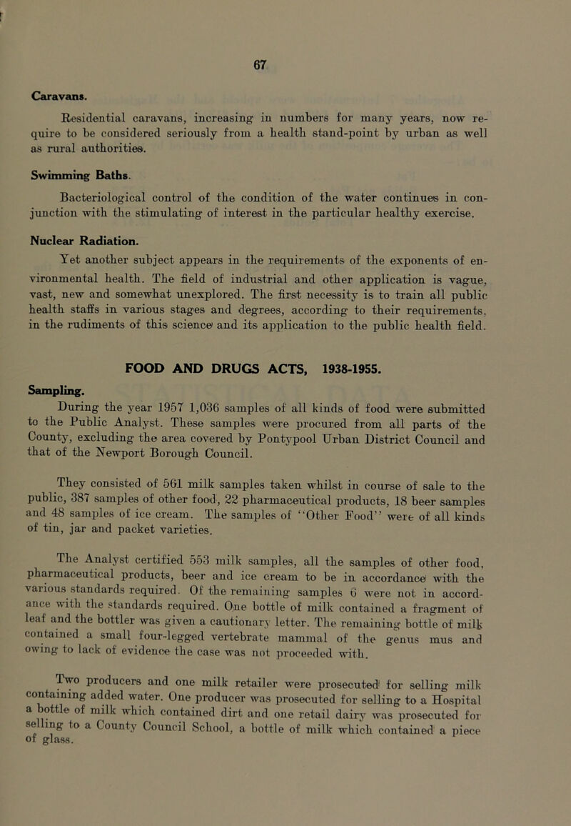 Caravans. Residential caravans, increasing in numbers for many years, now re- quire to be considered seriously from a health stand-point- by urban as well as rural authorities. Swimming Baths. Bacteriological control of the condition of the water continues in con- junction with the stimulating- of interest in the particular healthy exercise. Nuclear Radiation. Yet another subject appears in the requirements of the exponents of en- vironmental health. The field of industrial and other application is vague, vast-, new and somewhat unexplored. The first necessity is to train all public- health staffs in various stages and degrees, according to their requirements, in the rudiments of this science and its application to the public health field. FOOD AND DRUGS ACTS, 1938-1955. Sampling. During the year 1957 1,036 samples of all kinds of food were submitted to the Public Analyst. These samples were procured from all parts of the County, excluding the area covered by Pontypool Urban District Council and that of the Newport Borough Council. They consisted of 561 milk samples taken whilst in course of sale to the public, 387 samples of other food, 22 pharmaceutical products, 18 beer samples and 48 samples of ice cream. The samples of “Other Food” were of all kinds of tin, jar and packet varieties. The Analyst certified 553 milk samples, all the samples of other food, pharmaceutical products, beer and ice cream to be in accordance with the vaiious standards required. Of the remaining samples 6 were not in accord- ance with the standards required. One bottle of milk contained a fragment of leaf and the bottler was given a cautionary letter. The remaining bottle of milk contained a small four-legged vertebrate mammal of the genus mus and owing to lack of evidence the case was not proceeded with. Two producers and one milk retailer were prosecuted for selling milk containing added water. One producer was prosecuted for selling to a Hospital a ottle of milk which contained dirt and one retail dairy was prosecuted for se ing to a County Council School, a bottle of milk which contained a piece of glass.