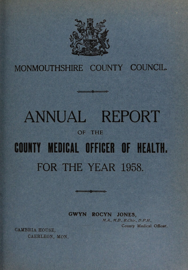 MONMOUTHSHIRE COUNTY COUNCIL ANNUAL REPORT OF THE COUNTY MEDICAL OFFICER OF HEALTH. FOR THE YEAR 1958. CAMBRIA HOUSE, CAERLEON, MON. GWYN ROCYN JONES, M.A., M.D., B.Chir., D.P.H., County Medical OlScer.