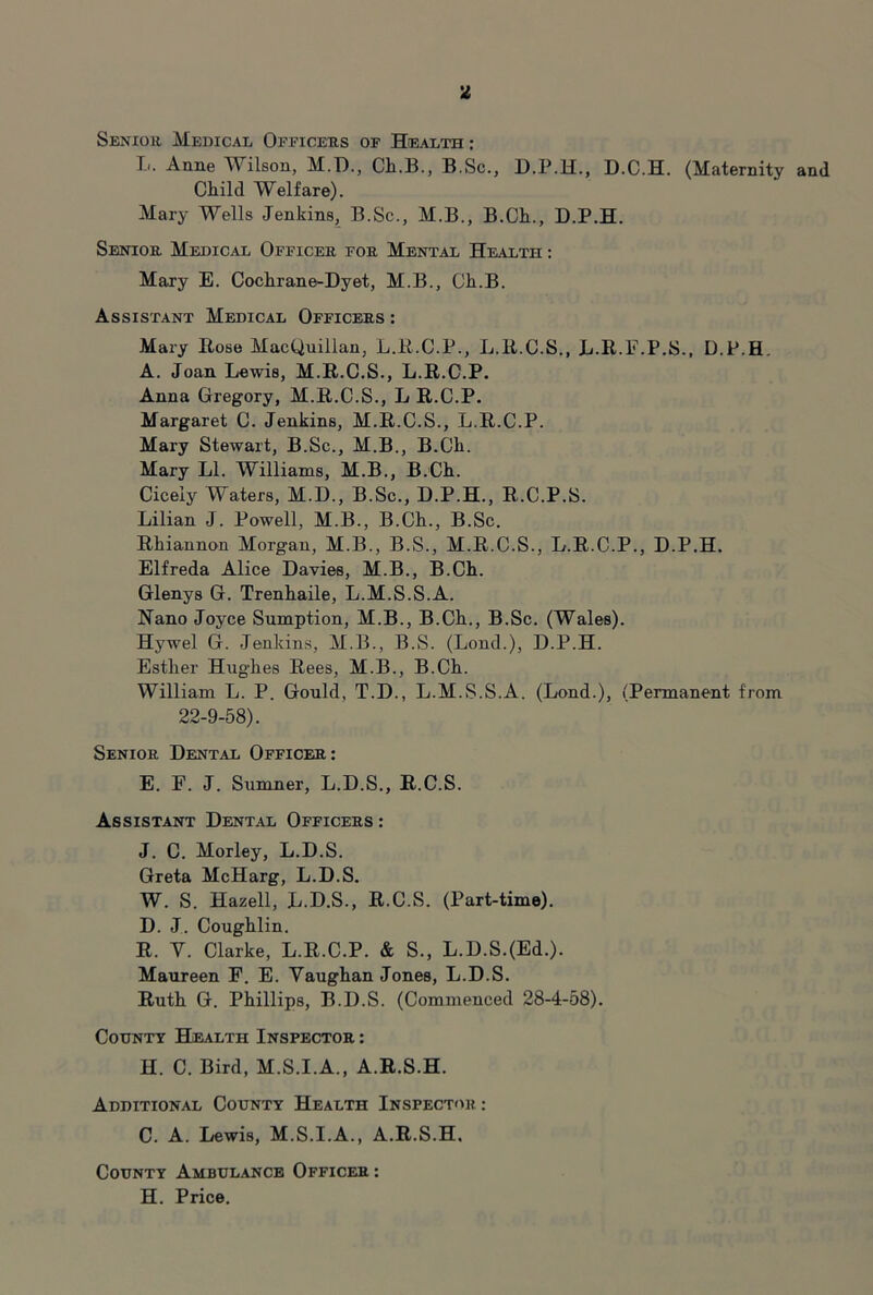 Seniou Medical Officeus of Health : T-i. Anne Wilson, M.T)., Cli.B., B.Sc., D.P.H., D.C.H. (Maternity and Child Welfare). Mary Wells Jenkins, B.Sc., M.B., B.Ch., D.P.H. Seniou Medical Officeu foe Mental Health : Mary E. Cochrane-Dyet, M.B., Ch.B. Assistant Medical Officees : Mary Eose MacQuiiian, L.E.C.P., L.E.C.S., L.R.F.P.S., D.P.H. A. Joan Lewis, M.R.C.S., L.R.C.P. Anna Gregory, M.R.C.S., L R.C.P. Margaret C. Jenkins, M.R.C.S., L.R.C.P. Mary Stewart, B.Sc., M.B., B.Ch. Mary LI. Williams, M.B., B.Ch. Cicely Waters, M.D., B.Sc., D.P.H., R.C.P.S. Lilian J. Powell, M.B., B.Ch., B.Sc. Rhiannon Morgan, M.B., B.S., M.R.C.S., L.R.C.P., D.P.H. Elfreda Alice Davies, M.B., B.Ch. Glenys G. Trenhaile, L.M.S.S.A. Nano Joyce Sumption, M.B., B.Ch., B.Sc. (Wales). Hywel G. Jenkins, M.B., B.S. (Lond.), D.P.H. Esther Hughes Rees, M.B., B.Ch. William L. P. Gould, T.D., L.M.S.S.A. (Lond.), (Permanent from 22-9-58). Senioe Dental Officee: E. F. J. Sumner, L.D.S., R.C.S. Assistant Dental Officees : J. C. Morley, L.D.S. Greta McHarg, L.D.S. W. S. Hazell, L.D.S., R.C.S. (Part-time). D. J. Coughlin. R. V. Clarke, L.R.C.P. & S., L.D.S.(Ed.). Maureen F. E. Vaughan Jones, L.D.S. Ruth G. Phillips, B.D.S. (Commenced 28-4-58). County Health Inspectoe : H. C. Bird, M.S.I.A., A.R.S.H. Additional County Health Inspector: C. A. Lewis, M.S.I.A., A.R.S.H. County Ambulance Officer : H. Price.
