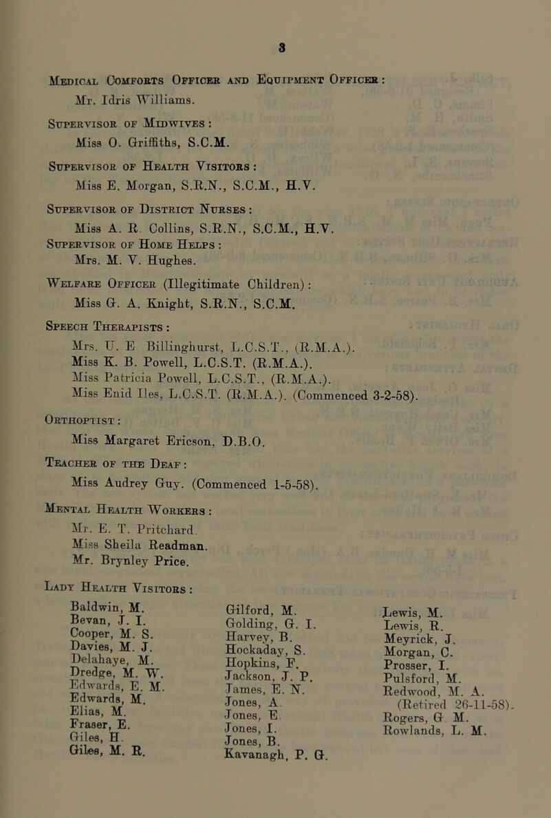 Medical Comforts Officer and Equipment Officer : Mr. Idris Williams. Supervisor of Midwives : Miss 0. Griffiths, S.C.M. Supervisor of Health Visitors : Miss E. Morgan, S.R.N., S.C.M., H.V. Supervisor of District Hurses : Miss A. R. Collins, S.R.N., S.C.M., H.V. Supervisor of Home Helps : Mrs. M. V. Hughes. WELF.4RE Officer (Illegitimate Children): Miss G. A. Knight, S.R.N., S.C.M. Speech Therapists : Airs. U. E Billinghurst, L.C.S.T., (R.AI.A.). Miss K. B. Powell, L.C.S.T. (R.M.A.). Miss Patricia Powell, L.C.S.T., (R.AI.A.). Aliss Enid lies, L.C.S.T. (R.AI.A.). (Commenced 3-2-58). Orthoptist : Miss Margaret Ericson, D.B.O. Teacher of the Deaf : Miss Audrey Guy. (Commenced 1-5-58). Mental Health Workers : Air. E. T. Pritchard. Miss Sheila Readman. Mr. Brynley Price. Lady Health Visitors : Baldwin, M. Bevan, J. I. Cooper, M. S. Davies, M. J. Delahaye, M. Dredge, M. W, Edwards, E. M Edwards, M, Elias, M. Fraser, E. Giles, H. Gilford, M. Golding, G. I. Harvey, B. Hockaday, S. Hopkins, F. Jackson, J. P. James, E. N. Jones, A Jones, E. Jones, I. Jones, B. Kavanagh, P. G Lewis, M. Lewis, R. Meyrick, J Morgan, C. Prosser, I. Redwood, AI. A. Pulsford, AI. (Retired 26-11-58) Rogers, G M. Rowlands, L. M. Giles, M. R.