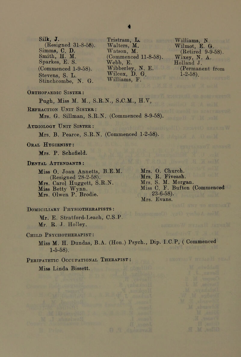 Silk, J. (Resigned 31-8-58). Simms, C. D. Smith, H. M. Sparkes, E. S. (Commenced 1-9-58). Stevens, S. L. Stinchcombe, N. G. Tristram, L. Walters, M. Watson, M. (Commenced 11-8-58). Webb, E. Wibberley, N. E. Wilcox, D. G. Williams, F. Orthopaedic Sister; Pugh, Miss M. M., S.R.N., S.iC.M., H.V, Refraction Unit Sister: Mrs. G. Sillman, S.R.N. (Commenced 8-9-58). Atjdiologt Unit Sisttir : Mrs. B. Pearce, S.R.N. (Commenced 1-2-58). Oral Htgienist: Mrs. P. Schofield. Williams, N. Wilmot, E. G. (Retired 9-9-58). Wixey, N. A. Holland J. (Permanent from 1-2-58). Dental Attendants: Miss 0. Joan Annetts, B.E.M. (Resigned 28-2-58). Mrs. Carol Huggett, S.R.N. Miss Betty Wynn. Mrs. Olwen P. Brodie. Mrs. 0. Church. Mrs. R. Eiveash. Mrs. S. M. Morgan. Miss C F. Bufton (Commenced 23-6-58). Mrs. Evans. Domiciliary Physiotherapists ; Mr. E. Stratford-Leach, C.S.P. Mr. R. J. Holley. Child Psychotherapist : Miss M. H. Dundas, B.A. (Hon.) Psych., Dip. I.C.P, ( Commenced 1-5-58). Peripatetic Occupational Therapist ; Miss Linda Bissett.