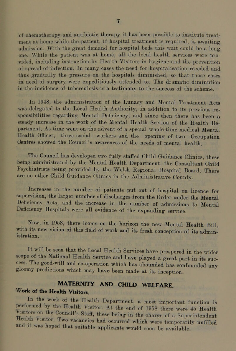 of chemotherapy and antibiotic therapy it has been possible to institute treat- ment at home while the patient, if hospital treatment is required, is awaiting admission. With the great demand tor hospital bedis this wait could be a long one. Wliile the patient w'as at home, all the local health seiwices were pro- vided, including instruction by Health Visitors in hj'giene and the prevention of spread of infection. In many cases the need for hospitalisation rece<led and thus gradually the pressure on the hospitals diminished, so that those cases in need of surgery were expeditiously attended to. The diramatic diminution in the incidence of tuberculosis is a testimony to the success of the scheme. In 1948, the administration of the Lunacy and Mental Treatment Acts was delegated to the Local Health Authority, in addition to its previous re- sponsibilities regarding Mental Deficiency, and since then there has been a steady increase in the work of the Mental Health Section of the Health De- partment. As time went on the advent of a special whole-time medical Mental Health Officer, three social workers and the opening of two Occupation Centres showed the Council’s awareness of the needs of mental health. The Council has developed two fully staffed Child GKiidance Clinics, these being administrated by the Mental Health Department, the Consultant Child Psychiatrists being provided by the Welsh Eegional Hospital Board. There are no other Child Guidance Clinics in the Administrative County. Increases in the number of patients put out of hospital on licence for supervision, the larger number of discharges from the Order under the Mental Deficmncy Acts, and the increase in the number of admissions to Mental Deficiency Hospitals were all evidence of the expanding service. Now, in 1958, there looms on the horizon the new Mental Health Bill, mth its new vision of this field of work anid its fresh conception of its admin- istration. It will be seen that the Local Health Services have prospered in the wider scope of the National Health Service and have played a great part in its suc- cess. The good-will and co-operation which has abounded has confounded any gloomy predictions which may have been made at its inception. MATERNITY AND CHILD WELFARE. Work of the Health Visitors. In the work of the Health Department, a most importamt function is performed by the Health Visitor. At the end of 1958 there were 45 Health ^ ^uncil 8 Staff, these being in the charge of a Superintendent -4. vacancies had occurred which were temporarily unfilled and it was hoped that suitable applicants would .soon be available.