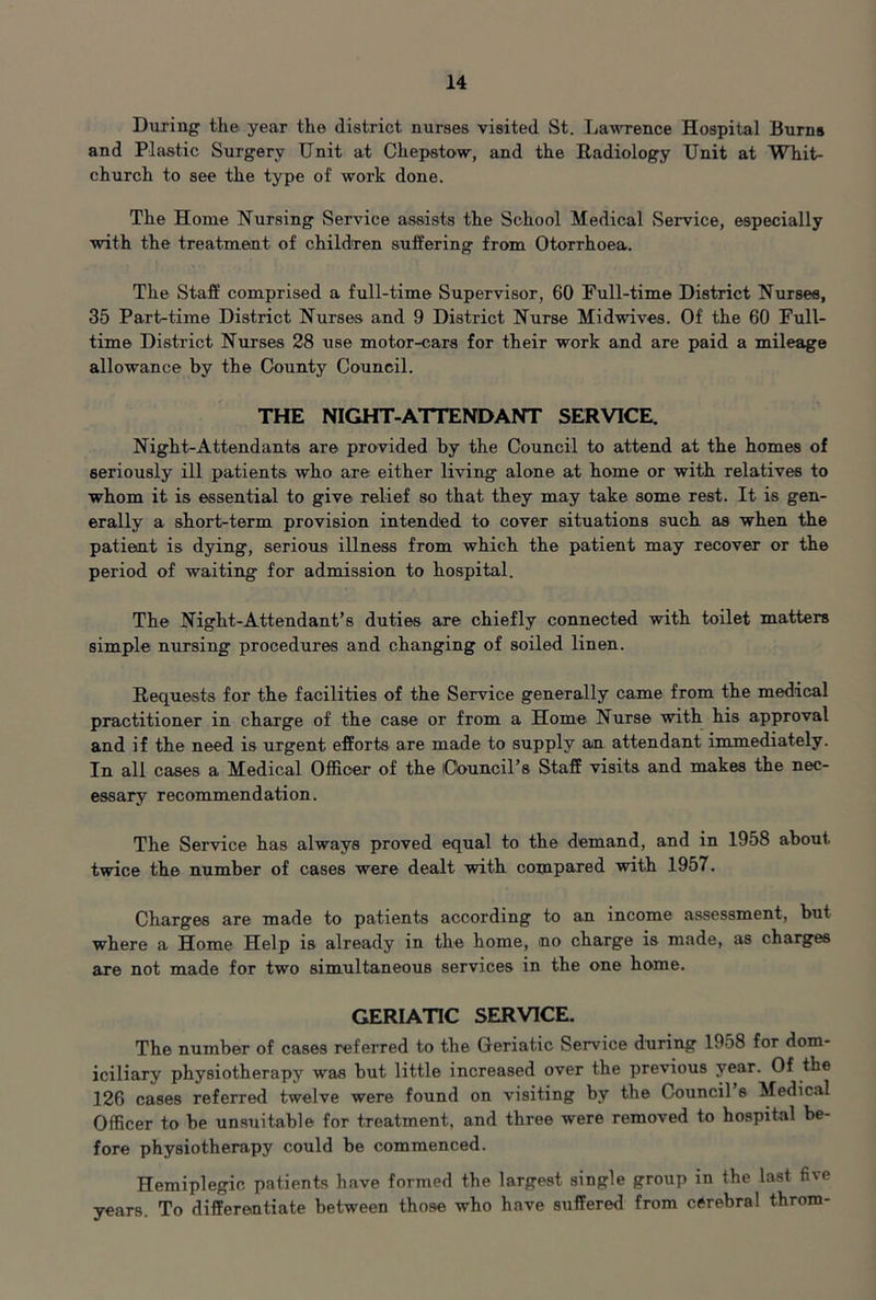 During the year the district nurses visited St. Lawrence Hospital Burns and Plastic Surgery TJnit at Chepstow, and the Radiology Unit at Whit- church to see the type of work done. The Home Nursing Service assists the School Medical Service, especially with the treatment of children suffering from Otorrhoea. The Staff comprised a full-time Supervisor, 60 Full-time District Nurses, 35 Part-time District Nurses and 9 District Nurse Midwives. Of the 60 Full- time District Nurses 28 use motor-cars for their work and are paid a mileage allowance by the County Council. THE NIGHT-ATTENDANT SERVICE. Night-Attendants are provided by the Council to attend at the homes of seriously ill patients who are either living alone at home or with relatives to whom it is essential to give relief so that they may take some rest. It is gen- erally a short-term provision intended to cover situations such as when the patieint is dying, serious illness from which the patient may recover or the period of waiting for admission to hospital. The Night-Attendant’s duties are chiefly connected with toilet matters simple nursing procedures and changing of soiled linen. Requests for the facilities of the Service generally came from the medical practitioner in charge of the case or from a Home Nurse with his approval and if the need is urgent efforts are made to supply an attendant immediately. In all cases a Medical Officer of the iCouncil’s Staff visits and makes the nec- essary recommendation. The Service has always proved equal to the demand, and in 1958 about twice the number of cases were dealt with compared wdth 1957. Charges are made to patients according to an income assessment, but where a Home Help is already in the home, no charge is made, as charges are not made for two simultaneous services in the one home. GERIATIC SERVICE. The number of cases referred to the Geriatic Service during 1958 for dom- iciliary physiotherapy was but little increased over the previous year. Of the 126 cases referred twelve were found on visiting by the Council s Medical Officer to be unstiitable for treatment, and three were removed to hospital be- fore physiotherapy could be commenced. Hemiplegic patients have formed the largest single group in the last five years. To differentiate between those who have suffered from cerebral throm-