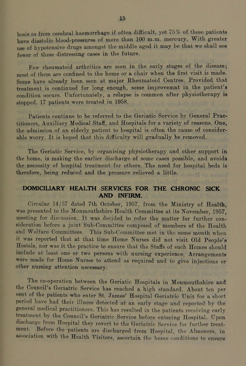 bosis as from cerebral haemorrhage if often difficult, yet 75% of these patients have diastolic blood-pressures of more than 100 m.m. mercury. With greater use of hypotensive drugs amongst the middle aged it may be that we shall see fewer of these distressing cases in the future. Few rheumatoid arthritics are seen in the early stages of the disease; most of them are confined to the home or a chair when the first visit is made. Some have already been seen at major Rheumatoid Centres. Provided that treatment is continued for long enough, some improvemnt in the patient’s condition occurs. Unfortunately, a relapse is common after physiotherapy is stopped. 17 patients were treated in 1958. Patients continue to be referred to the Geriatic Service by Greneral Prac- titioners, Auxiliary Medical Staff, and Hospitals for a variety of reasons. One, the admission of an elderly patient to hospital is often the cause of consider- able worry. It is hoped that this difficulty will gradually be removed. The Geriatic Service, by organising physiotherapy and other support in the home, is making the earlier discharge of some cases possible, and avoids the necessity of hospital treatment for others. The need for hospital beds is therefore, being reduced and the pressure relieved a little. DOMICILIARY HEALTH SERVICES FOR THE CHRONIC SICK AND INHRM. Circular 14/57 dated 7th October, 1967, from the Ministry of Health, was presented to the Monmouthshire Health Committee at its November, 1957, meeting for discussion. It was decided to refer the matter for further con- sideration before a joint Sub-Committee composed of members of the Health and Welfare Committees. This Sub-Committee met in the same month when it was reported that at that time Home Nurses did not visit Old People’s Hostels, nor was it the practice to ensure that the Staffs of such Homes should include at least one or two persons with nursing experience. Arrangements were made for Home Nurses to attend as required and to give injections or other nursing attention necessary. The co-operation between the Geriatic Hospitals in Monmouthshire and the Council s Geriatric Service has reached a high standard. About ten per cent of the patients who enter St. James’ Hospital Geriatric Unit for a short period have had their illness detected at an early stage and reported' by the general medical practitioners. This has resulted in the patients receiving early treatment by the Council’s Geriatric Service before entering Hospital. Upon discharge from Hospital they revert to the Geriatric Service for further treat- ment. Before the patients are dischargerl from Hospital, the Almoners, in association with the Health Visitors, ascertain the home conditions to ensure