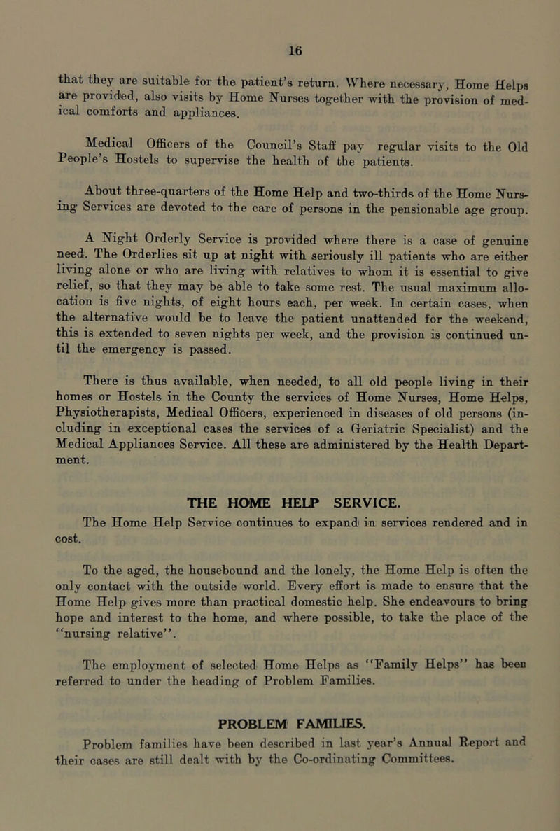 that they are suitable for the patient’s return. Where necessary, Home Helps ^e provided, also visits by Home Nurses together with the provision of med- ical comforts and appliances. Medical OflBcers of the Council’s Staff pay regular visits to the Old People’s Hostels to supervise the health of the patients. About three-quarters of the Home Help and two-thirds of the Home Nurs- ing* Services are devoted to the care of persons in the pensionable age group. A Night Orderly Service is provided where there is a case of genuine need. The Orderlies sit up at night with seriously ill patients who are either living alone or who are living with relatives to whom it is essential to give relief, so that they may be able to take some rest. The usual maximum allo- cation is five nights, of eight hours each, per week. In certain cases, when the alternative would be to leave the patient unattended for the weekend, this is extended to seven nights per week, and the provision is continued un- til the emergency is passed. There is thus available, when needed, to all old people living in their homes or Hostels in the County the services of Home Nurses, Home Helps, Physiotherapists, Medical Officers, experienced in diseases of old persons (in- cluding in exceptional cases the services of a Geriatric Specialist) and the Medical Appliances Service. All these are administered by the Health Depart- ment. THE HOME HELP SERVICE. The Home Help Service continues to expand in services rendered and in cost. To the aged, the housebound and the lonely, the Home Help is often the only contact with the outside world. Every effort is made to ensure that the Home Help gives more than practical domestic help. She endeavours to bring hope and interest to the home, and where possible, to take the place of the “nursing relative”. The employment of selected Home Helps as “Family Helps” has been referred to under the heading of Problem Families. PROBLEM FAMIUES. Problem families have been described in last year’s Annual Report and their cases are still dealt with by the Co-ordinating Committees.