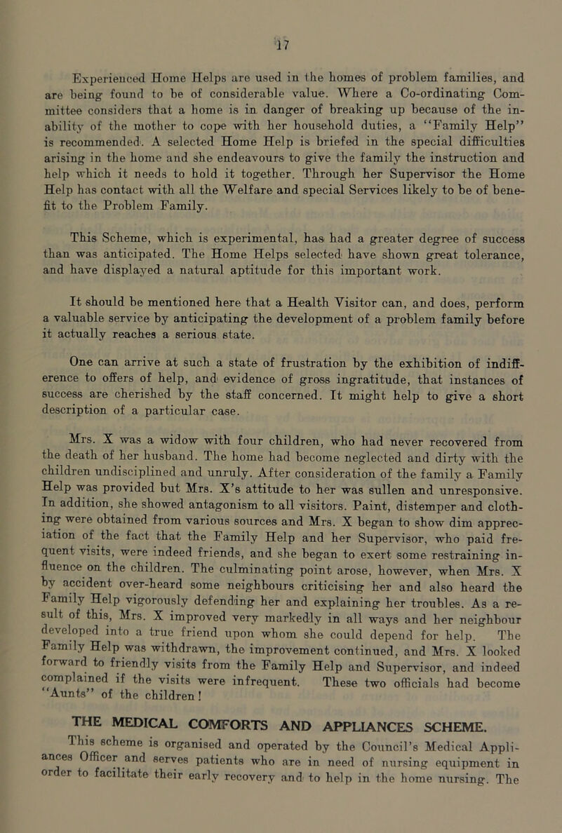 Experieuced Home Helps are used in the liomes of problem families, and are being found to be of considerable value'. Where a Co-ordinating Com- mittee considers that a home hs in danger of breaking up because of the in- ability of the mother to cope with her household duties, a “Family Help” is recommended'. A selected Home Help is briefed in the special difficulties arising in the home and she endeavours to give the family the instruction and help which it needs to hold it together. Through her Supervisor the Home Help has contact with all the Welfare and special Services likely to be of bene- fit to the Problem Family. This Scheme, which is experimental, hasi had a greater degree of success than was anticipated. The Home Helps selected have shown great tolerance, and have displayed a natural aptitude for this important work. It should be mentioned here that a Health Visitor can, and does, perform a valuable service by anticipating the development of a problem family before it actually reaches a serious state. One can arrive at such a state ol frustration by the exhibition of indiff- erence to offers of help, and evidence of gross ingratitude, that instances of success are cherished by the staff concerned. It might help to give a short description of a particular case. Mrs. X was a widow with four children, who had never recovered from the death of her husband. The home had become neglected and dirty with the children undisciplined and unruly. After consideration of the family a Family Help was provided but Mrs. X’s attitude to her was sullen and unresponsive. In addition, she showed antagonism to all visitors. Paint, distemper and cloth- ing were obtained from various sources and Mrs. X began to show dim apprec- iation of the fact that the Family Help and her Supervisor, who paid fre- quent visits, were indeed friends, and she began to exert some restraining in- fluence on the children. The culminating point arose, however, when Mrs. X by accident over-heard some neighbours criticising her and also heard the Family Help vigorously defending her and explaining her troubles. As a re- sult of this, Mrs. X improved very markedly in all ways and her neighbour developed into a true friend upon whom she could depend for help. The Family Help was withdrawn, the improvement continued, and Mrs. X looked forward to friendly visits from the Family Help and Supervisor, and indeed complained if the visits were infrequent. These two officials had become Aunts” of the children ! THE MEDICAL COMFORTS AND APPLIANCES SCHEME. This scheme is organised and operated by the Council’s Medical Appli- ances Officer and serves patients who are in need of nursing equipment in or er to facilitate their early recovery and' to help in the home nursing. The