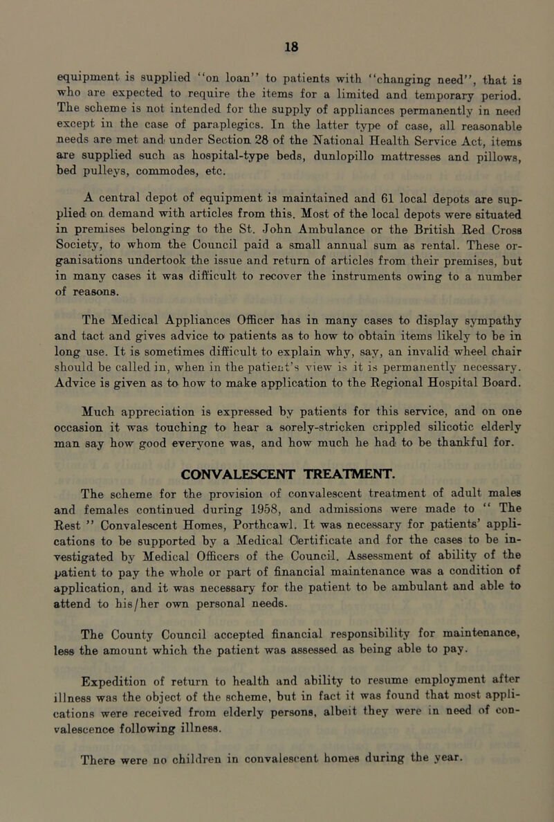 equipment is supplied “on loan” to patients with “changing need”, that is who are expected to require the items for a limited and temporary period. The scheme is not intended for the supply of appliances permanently in need except in the case of paraplegics. In the latter type of case, all reasonable needs are met and under Section 28 o^f the National Health Service Act, items are supplied such as hospital-type beds, dunlopillo mattresses and pillows, bed pulleys, commodes, etc. A central depot of equipment is maintained and 61 local depots are sup- plied on demand with articles from this. Most of the local depots were situated in premises belonging to the St. John Ambulance or the British Bed Cross Society, to whom the Council paid a small annual sum as rental. These or- ganisations undertook the issue and return of articles from their premises, but in many cases it was difficult to recover the instruments owing to a number of reasons. The Medical Appliances Officer has in many cases to display sympathy and tact and gives advice to patients as to how to obtain items likely to be in long use. It is sometimes difficult to explain why, say, an invalid wheel chair .should be called in, when in the patient’s view is it is permanently necessary. Advice is given as to how to make application to the Regional Hospital Board. Much appreciation is expressed by patients for this service, and on one occasion it was touching to hear a sorely-stricken crippled silicotic elderly man say how good everyone was, and how much he had to be thankful for. CONVALESCENT TREATMENT. The scheme for the provision of convalescent treatment of adult males and females continued during 1958, and admissions were made to “ The Rest ” Convalescent Homes, Porthcawl. It was necessary for patients’ appli- cations to be supported by a Medical Certificate and for the cases to be in- vestigated by Medical Officers of the Council. Assessment of ability of the patient to pay the whole or part of financial maintenance was a condition of application, and it was necessary for the patient to be ambulant and able to attend to his/her own personal needs. The County Council accepted financial responsibility for maintenance, less the amount which the patient was assessed as being able to pay. Expedition of return to health and ability to resume employment after illness was the ob.iect of the scheme, but in fact it was found that most appli- cations were received from elderly persons, albeit they were in need of con- valescence following illness. There were no children in convalescent homes during the year.