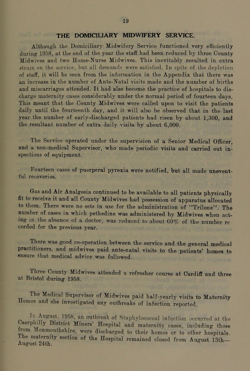 THE DOMiaUARY MIDWIFERY SERVICE. Although the Domiciliary Midwifery Service functioned very efficiently during 1958, at the end of the year the staff had been reduced by three County Midwives and two Home-Nurse Midwives. This inevitably resulted in extra strain on the service, but all demands were satisfied. In spite of the depletion of sta.ff, it will be seen from the information in the Appendix that there was an increase in the number of Ante-Natal visits made and the number of births and miscarriages attended. It had also become the practice of hospitals to dis- charge maternity cases considerably under the normal period of fourteen days. This meant that the County Midwives were called upon to visit the patients daily until the fourteenth day, and it will also be observed that in the last year the number of early-discharged patients had risen by about 1,300, and the resultant number of extra daily visits by about 6,000. The Service operated under the supervision of a Senior Medical Officer, and a non-medical Supervisor, who made periodic visits and carried out in- spections of equipment. Fourteen cases of puerperal pyrexia were notified, but all made unevent- ful recoveries. Gas and Air Analgesia continued to be available to all patients physically fit to receive it and all County Midwives had possession of apparatus allocated to them. There were no sets in use for the administration of “Trilene”. The number of cases in which pethedine was administered by Midwives when act- ing in the absence of a doctor, was reduced to about 60% of the number re corded for the previous year. There was good co-operation between the service and the general medical practitioners, and midwives paid ante-natal visits to the patients’ homes to ensure that medical advice was followed. Three County Midwives attended a refresher course at Cardiff and three at Bristol during 1958. The Medical Supervisor of Midwives paid half-yearly visits to Maternity Homes and she investigated any outbreaks of infection reported. 1958, an outbreak of Staphylococcal infection occurred at the .^aerp 1 y District Miners’ Hospital and maternity cases, including those rom . onmouthshire, were discharged to their homes or to other hospitals. Ihe maternity section of the Hospital remained closed from August 13th August 24th.