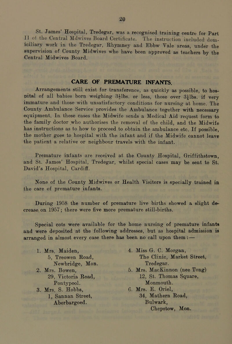 St. James’ Hospital, Tredegar, was a recognised training centre for Part 11 o1 the Central Mdwives Board Certificate. The instruction included dom- iciliary work in the Tredegar, Rhymney and Ebbw Vale areas, under the supervision of County Midwives who have been approved as teachers by the Central Midwives Board. CARE OF PREMATURE INFANTS. Arrangements still exist for transference, as quickly as possible, to hos- pital of all babies bom weighing S^lbs. or less, those over djlbs. if very immature and those with unsatisfactory conditions for nursing at home. The County Ambulance Service provides the Ambulance together with necessary equipment. In these cases the Midwife sends a Medical Aid request form to the family doctor who authorises the removal of the child, and the Midwife has instmctions as to how to proceed to obtain the ambulance etc. If possible, the mother goes to hospital with the infant and if the Midwife cannot leave the patient a relative or neighbour travels with the infant. Premature infants are received at the County Hospital, Griffithstown, and St. James’ Hospital, Tredegar, whilst special cases may be sent to St. David’s Hospital, Cardiff. None of the County Midwives or Health Visitors is specially trained in the care of premature infants. During 1958 the number of premature live births showed a slight de- crease. on 1957; there were five more premature still-births. Special cots were available for the home nursing of premature infants and were deposited at the following addresses, but as hospital admission is arranged in almost every case there has been no call upon them: — 1. Mrs. Maiden, 5, Treowen Road, Newbridge, Mon. 2. Mrs. Bowen, 29, Victoria Road, Pontypool. 3. Mrs. S. Hobbs, 1, Sannan Street, Aberbargoed. 4. Miss G. C. Morgan, The Clinic, Market Street, Tredegar. 5. Mrs. MacKinnon (nee Tong) 12, St. Thomas Square, Monmouth. C. Mrs. E. Oriel, 34, Mathern Road, Bulwark, Chepstow, Mon.