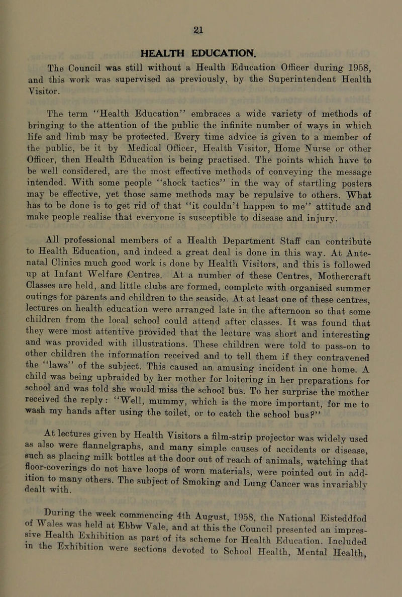 HEALTH EDUCATION. The Council was still without a Health Education Officer during 1958, and this work was supervised as previously, by the Superintendent Health Visitor. The term “Health Education” embraces a wide variety of methods of bringing to the attention of the public the infinite number of ways in which life and limb may be protected. Every time advice is given to a member of the public, be it by Medical Officer, Health Visitor, Home Nurse or other Officer, then Health Education is being practised. The points which have to be well considered, are the most effective methods of conveying the message intended. With some people “shock tactics” in the way of startling posters may be effective, yet those same methods may be repulsive to others. What has to be done is to get rid of that “it couldn’t happen to me” attitude and make people realise that everyone is susceptible to disease and injury. All professional members of a Health Department Staff can contribute to Health Education, and indeed a great deal is done in this way. At Ante- natal Clinics much good work is done by Health Visitors, and this is followed up at Infant Welfare lOentres. At a number of these Centres, Mothercraft Classes are held, and little clubs are formed, complete with organised summer outings for parents and children to the seaside. At at least one of these centres, lectures on health education were arranged late in the afternoon so that some children from the local school could attend after classes. It was found that they were most attentive provided that the lecture was short and interesting and was provided with illustrations. These children were told to pass-on to other children the information received and to tell them if they contravened the laws” of the subject. This caused an amusing incident in one home. A child was being upbraided by her mother for loitering in her preparations for school and was told she would miss the school bus. To her surprise the mother received the reply: “Well, mummy, which is the more important, for me to wash my hands after using the toilet, or to catch the school bus?” At lectures given by Health Visitors a film-strip projector was widely used as also were flannelgraphs, and many simple causes of accidents or disease, such as placing milk bottles at the door out of reach of animals, watching that oor-coverings do not have loops of worn materials, were pointed out in add- ition to many others. The subject of Smoking and Lung Cancer was invariably During the week commencing 4th August, 1958, the National Eisteddfod w t i Vale, and at this the Council presented an impres- ive Health Exhibition as part of its scheme for Health Education. Included n the Exhibition were sections devoted to School Health, Mental Health,