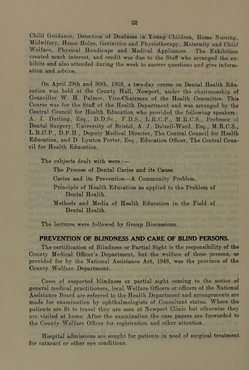 Child Guidance, Detection of Deafness in Young Children, Home Nursing, Midwifery, Home Helps, Geriatrics and Physiotherapy, Maternity and Child Welfare, Physical Handicaps and Medical Appliances. The Exhibition created' much interest, and credit was due to the Staff who arranged the ex- hibits and also attended during the week to answer questions and give inform- ation and advice. On April 29th and 30th, 1958, a two-day course on Dental Health Edu- cation was held at the County Hall, Newport, under the chairmanship of Councillor W. H. Palmer, Yice-Chairman of the Health Committee. This Course was for the Staff of the Health Department and was arranged by the Central Council for Health Education who provided the following speakers; A. I. Darling, Esq., D.D.Sc., E.D.S., L.E.C.P., M.R.C.S., Professor of Dental Surgery, University of Bristol, A. J. Dalzell-Ward, Esq., M.R.C.S., L.R.iC.P., D.P.H., Deputy Medical Director, The Central Council for Health Education, and D. Lynton Porter, Esq., Education Officer, The Central Coun- cil for Health Education. The subjects dealt with were: — The Process of Dental Caries and its Cause. Caries and its Prevention—A Community Problem. Principle of Health Education as applied to the Problem of Dental Health. Methods and Media of Health Education in the Field of Dental Health. The lectures were followed by Group Discussions. PREVENTION OF BLINDNESS AND CARE OF BUND PERSONS. The certification of Blindness or Partial Sight is the responsibility of the County Medical Officer’s Department, but the welfare of these persons, as provided for by the National Assistance Act, 1948, was the province of the County Welfare Department. Cases of suspected blindness or partial sight coming to the notice of general medical practitioners, local Welfare Officers or officers of the National Assistance Board are referred to the Health Department and arrangements are made for examination by ophthalmologists of Consultant status. Where the patients are fit to travel they are seen at Newport Clinic but otherwise they are visited at home. After the examination the case papers are forwarded to the County Welfare Officer for registration and other attention. Hospital admissions are sought for patients in need of surgical treatment for cataract or other eye conditions.